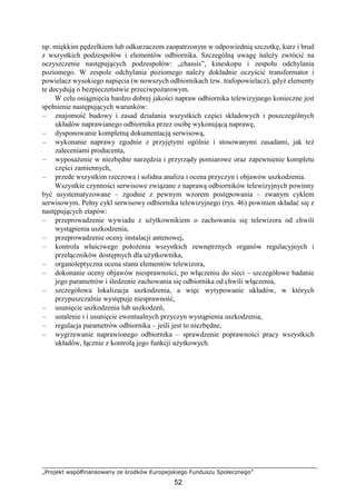 „Projekt współfinansowany ze środków Europejskiego Funduszu Społecznego”
52
np. miękkim pędzelkiem lub odkurzaczem zaopatrzonym w odpowiednią szczotkę, kurz i brud
z wszystkich podzespołów i elementów odbiornika. Szczególną uwagę należy zwrócić na
oczyszczenie następujących podzespołów: „chassis”, kineskopu i zespołu odchylania
poziomego. W zespole odchylania poziomego należy dokładnie oczyścić transformator i
powielacz wysokiego napięcia (w nowszych odbiornikach tzw. trafopowielacz), gdyż elementy
te decydują o bezpieczeństwie przeciwpożarowym.
W celu osiągnięcia bardzo dobrej jakości napraw odbiornika telewizyjnego konieczne jest
spełnienie następujących warunków:
– znajomość budowy i zasad działania wszystkich części składowych i poszczególnych
układów naprawianego odbiornika przez osobę wykonującą naprawę,
– dysponowanie kompletną dokumentacją serwisową,
– wykonanie naprawy zgodnie z przyjętymi ogólnie i stosowanymi zasadami, jak też
zaleceniami producenta,
– wyposażenie w niezbędne narzędzia i przyrządy pomiarowe oraz zapewnienie kompletu
części zamiennych,
– przede wszystkim rzeczowa i solidna analiza i ocena przyczyn i objawów uszkodzenia.
Wszystkie czynności serwisowe związane z naprawą odbiorników telewizyjnych powinny
być usystematyzowane – zgodnie z pewnym wzorem postępowania – zwanym cyklem
serwisowym. Pełny cykl serwisowy odbiornika telewizyjnego (rys. 46) powinien składać się z
następujących etapów:
– przeprowadzenie wywiadu z użytkownikiem o zachowaniu się telewizora od chwili
wystąpienia uszkodzenia,
– przeprowadzenie oceny instalacji antenowej,
– kontrola właściwego położenia wszystkich zewnętrznych organów regulacyjnych i
przełączników dostępnych dla użytkownika,
– organoleptyczna ocena stanu elementów telewizora,
– dokonanie oceny objawów niesprawności, po włączeniu do sieci – szczegółowe badanie
jego parametrów i śledzenie zachowania się odbiornika od chwili włączenia,
– szczegółowa lokalizacja uszkodzenia, a więc wytypowanie układów, w których
przypuszczalnie występuje niesprawność,
– usunięcie uszkodzenia lub uszkodzeń,
– ustalenie i i usunięcie ewentualnych przyczyn wystąpienia uszkodzenia,
– regulacja parametrów odbiornika – jeśli jest to niezbędne,
– wygrzewanie naprawionego odbiornika – sprawdzenie poprawności pracy wszystkich
układów, łącznie z kontrolą jego funkcji użytkowych.
 