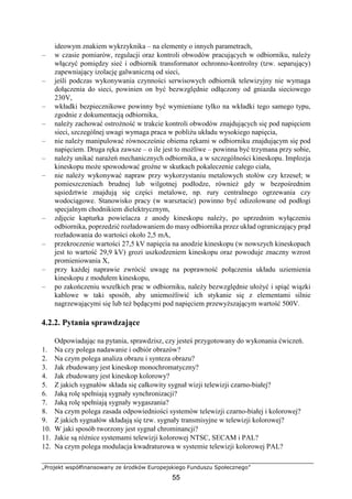 „Projekt współfinansowany ze środków Europejskiego Funduszu Społecznego”
55
ideowym znakiem wykrzyknika – na elementy o innych parametrach,
– w czasie pomiarów, regulacji oraz kontroli obwodów pracujących w odbiorniku, należy
włączyć pomiędzy sieć i odbiornik transformator ochronno-kontrolny (tzw. separujący)
zapewniający izolację galwaniczną od sieci,
– jeśli podczas wykonywania czynności serwisowych odbiornik telewizyjny nie wymaga
dołączenia do sieci, powinien on być bezwzględnie odłączony od gniazda sieciowego
230V,
– wkładki bezpiecznikowe powinny być wymieniane tylko na wkładki tego samego typu,
zgodnie z dokumentacją odbiornika,
– należy zachować ostrożność w trakcie kontroli obwodów znajdujących się pod napięciem
sieci, szczególnej uwagi wymaga praca w pobliżu układu wysokiego napięcia,
– nie należy manipulować równocześnie obiema rękami w odbiorniku znajdującym się pod
napięciem. Druga ręka zawsze – o ile jest to możliwe – powinna być trzymana przy sobie,
– należy unikać narażeń mechanicznych odbiornika, a w szczególności kineskopu. Implozja
kineskopu może spowodować groźne w skutkach pokaleczenie całego ciała,
– nie należy wykonywać napraw przy wykorzystaniu metalowych stołów czy krzeseł; w
pomieszczeniach brudnej lub wilgotnej podłodze, również gdy w bezpośrednim
sąsiedztwie znajdują się części metalowe, np. rury centralnego ogrzewania czy
wodociągowe. Stanowisko pracy (w warsztacie) powinno być odizolowane od podłogi
specjalnym chodnikiem dielektrycznym,
– zdjęcie kapturka powielacza z anody kineskopu należy, po uprzednim wyłączeniu
odbiornika, poprzedzić rozładowaniem do masy odbiornika przez układ ograniczający prąd
rozładowania do wartości około 2,5 mA,
– przekroczenie wartości 27,5 kV napięcia na anodzie kineskopu (w nowszych kineskopach
jest to wartość 29,9 kV) grozi uszkodzeniem kineskopu oraz powoduje znaczny wzrost
promieniowania X,
– przy każdej naprawie zwrócić uwagę na poprawność połączenia układu uziemienia
kineskopu z modułem kineskopu,
– po zakończeniu wszelkich prac w odbiorniku, należy bezwzględnie ułożyć i spiąć wiązki
kablowe w taki sposób, aby uniemożliwić ich stykanie się z elementami silnie
nagrzewającymi się lub też będącymi pod napięciem przewyższającym wartość 500V.
4.2.2. Pytania sprawdzające
Odpowiadając na pytania, sprawdzisz, czy jesteś przygotowany do wykonania ćwiczeń.
1. Na czy polega nadawanie i odbiór obrazów?
2. Na czym polega analiza obrazu i synteza obrazu?
3. Jak zbudowany jest kineskop monochromatyczny?
4. Jak zbudowany jest kineskop kolorowy?
5. Z jakich sygnałów składa się całkowity sygnał wizji telewizji czarno-białej?
6. Jaką rolę spełniają sygnały synchronizacji?
7. Jaką rolę spełniają sygnały wygaszania?
8. Na czym polega zasada odpowiedniości systemów telewizji czarno-białej i kolorowej?
9. Z jakich sygnałów składają się tzw. sygnały transmisyjne w telewizji kolorowej?
10. W jaki sposób tworzony jest sygnał chrominancji?
11. Jakie są różnice systemami telewizji kolorowej NTSC, SECAM i PAL?
12. Na czym polega modulacja kwadraturowa w systemie telewizji kolorowej PAL?
 