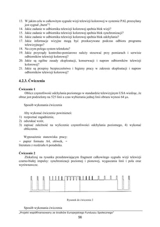 „Projekt współfinansowany ze środków Europejskiego Funduszu Społecznego”
56
13. W jakim celu w całkowitym sygnale wizji telewizji kolorowej w systemie PAL przesyłany
jest sygnał „burst”?
14. Jakie zadanie w odbiorniku telewizji kolorowej spełnia blok wizji?
15. Jakie zadanie w odbiorniku telewizji kolorowej spełnia blok synchronizacji?
16. Jakie zadanie w odbiorniku telewizji kolorowej spełnia blok odchylania?
17. Jakie informacje wizyjne mogą być przekazywane podczas odbioru programu
telewizyjnego?
18. Na czym polega system teletekstu?
19. Jakie przyrządy kontrolno-pomiarowe należy stosować przy pomiarach i serwisie
odbiorników telewizji kolorowej?
20. Jakie są ogólne zasady eksploatacji, konserwacji i napraw odbiorników telewizji
kolorowej?
21. Jakie są przepisy bezpieczeństwa i higieny pracy w zakresie eksploatacji i napraw
odbiorników telewizji kolorowej?
4.2.3. Ćwiczenia
Ćwiczenie 1
Oblicz częstotliwość odchylania poziomego w standardzie telewizyjnym USA wiedząc, że
obraz jest podzielony na 525 linii a czas wybierania jednej linii obrazu wynosi 64 µs.
Sposób wykonania ćwiczenia
Aby wykonać ćwiczenie powinieneś:
1) rozpoznać zagadnienie,
2) odszukać wzór,
3) zapisać zależność na wyliczenie częstotliwości odchylania poziomego, 4) wykonać
obliczenia.
Wyposażenie stanowiska pracy:
− papier formatu A4, ołówek, −
literatura z rozdziału 6 poradnika.
Ćwiczenie 2
Zlokalizuj na rysunku przedstawiającym fragment całkowitego sygnału wizji telewizji
czarno-białej impulsy: synchronizacji poziomej i pionowej, wygaszania linii i pola oraz
wyrównawcze.
Rysunek do ćwiczenia 2
Sposób wykonania ćwiczenia
 