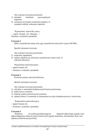 „Projekt współfinansowany ze środków Europejskiego Funduszu Społecznego”
57
Aby wykonać ćwiczenie powinieneś:
1) odszukać określenia poszczególnych
impulsów,
2) zaznaczyć na rysunku wymienione impulsy, 3)
uzasadnić trafność wskazania impulsów.
Wyposażenie stanowiska pracy:
− papier formatu A4, flamastry, −
literatura z rozdziału 6 poradnika.
Ćwiczenie 3
Oblicz częstotliwość nośną wizji, gdy częstotliwość nośna fonii wynosi 540 MHz.
Sposób wykonania ćwiczenia
Aby wykonać ćwiczenie powinieneś:
1) rozpoznać zagadnienie,
2) zapisać zależność na wyliczenie częstotliwości nośnej wizji, 3)
wykonać obliczenie.
Wyposażenie stanowiska pracy:
− papier formatu A4,
− literatura z rozdziału 6 poradnika.
Ćwiczenie 4
Porównaj systemy telewizji kolorowej.
Sposób wykonania ćwiczenia
Aby wykonać ćwiczenie powinieneś:
1) odszukać w materiałach dydaktycznych kryteria porównania,
2) podać nazwy systemów,
3) dokonać analizy porównawczej systemów,
4) zapisać różnice w systemach ze wskazaniem na cechy charakterystyczne i właściwości.
Wyposażenie stanowiska pracy:
− papier formatu A4,
− literatura z rozdziału 6 poradnika.
Ćwiczenie 5
Zlokalizuj na rysunku przedstawiającym fragment całkowitego sygnału wizji
odpowiadającemu obrazowi pasów kolorowych sygnały luminancji, chrominancji, burst oraz
impulsy synchronizacji poziomej.
 