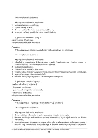 „Projekt współfinansowany ze środków Europejskiego Funduszu Społecznego”
59
Sposób wykonania ćwiczenia
Aby wykonać ćwiczenie powinieneś:
1) rozpoznać poszczególne bloki,
2) zapisać nazwy bloków,
3) dokonać analizy działania zaznaczonych bloków,
4) uzasadnić trafność określenia zaznaczonych bloków.
Wyposażenie stanowiska pracy: −
papier formatu A4, ołówek,
− literatura z rozdziału 6 poradnika.
Ćwiczenie 7
Wykonaj regulację równoważenia bieli w odbiorniku telewizji kolorowej.
Sposób wykonania ćwiczenia
Aby wykonać ćwiczenie powinieneś:
1) odszukać w materiałach dydaktycznych przepisy bezpieczeństwa i higieny pracy w
zakresie regulacji i strojenia sprzętu telewizyjnego,
2) rozpoznać zagadnienie,
3) zapoznać się z instrukcją serwisową,
4) połączyć układ pomiarowy zgodnie ze schematem blokowym zamieszczonym w instrukcji,
5) wykonać regulację równoważenia bieli,
6) dokonać analizy wykonywanych czynności podczas regulacji.
Wyposażenie stanowiska pracy:
− odbiornik telewizji kolorowej,
− instrukcja serwisowa,
− generator obrazu pasów kolorowych,
− stanowisko do badania,
− literatura z rozdziału 6 poradnika.
Ćwiczenie 8
Wykonaj przegląd i regulację odbiornika telewizji kolorowej.
Sposób wykonania ćwiczenia
Aby wykonać ćwiczenie powinieneś:
1) doprowadzić do odbiornika sygnał z generatora obrazów testowych,
2) dokonać analizy jakości obrazu na podstawie obserwacji uzyskanych obrazów na ekranie
odbiornika,
3) wykonać regulacje dostępne z zewnątrz odbiornika w celu uzyskania najlepszego obrazu i
dźwięku (w/g subiektywnej oceny własnej), 4) dokonać analizy wykonywanych czynności.
 