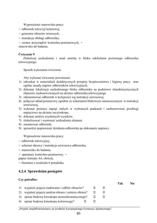 „Projekt współfinansowany ze środków Europejskiego Funduszu Społecznego”
60
Wyposażenie stanowiska pracy:
− odbiornik telewizji kolorowej,
− generator obrazów testowych,
− instrukcja obsługi odbiornika,
− zestaw przyrządów kontrolno-pomiarowych, −
stanowisko do badania.
Ćwiczenie 9
Zlokalizuj uszkodzenie i usuń usterkę w bloku odchylania poziomego odbiornika
telewizyjnego.
Sposób wykonania ćwiczenia
Aby wykonać ćwiczenie powinieneś:
1) odszukać w materiałach dydaktycznych przepisy bezpieczeństwa i higieny pracy oraz
ogólne zasady napraw odbiorników telewizyjnych,
2) dokonać lokalizacji uszkodzonego bloku odbiornika na podstawie charakterystycznych
objawów zaobserwowanych na ekranie odbiornika telewizyjnego
3) zdemontować odbiornik w kolejności wg instrukcji serwisowej,
4) połączyć układ pomiarowy zgodnie ze schematem blokowym zamieszczonym w instrukcji
serwisowej,
5) wykonać pomiary napięć stałych w wybranych punktach i zaobserwować przebiegi
napięciowe na ekranie oscyloskopu,
6) dokonać analizy uzyskanych wyników,
7) zlokalizować i wymienić uszkodzony element,
8) zmontować odbiornik,
9) sprawdzić poprawność działania odbiornika po dokonaniu naprawy.
Wyposażenie stanowiska pracy:
− odbiornik telewizyjny,
− schemat ideowy i instrukcja serwisowa odbiornika,
− stanowisko do badania,
− aparatura kontrolno-pomiarowa, −
papier formatu A4, ołówek,
− literatura z rozdziału 6 poradnika.
4.2.4. Sprawdzian postępów
Czy potrafisz:
Tak Nie
1) wyjaśnić pojęcie nadawanie i odbiór obrazów?
2) wyjaśnić pojęcie analiza obrazu i synteza obrazu?
3) opisać budowę kineskopu monochromatycznego?
4) opisać budowę kineskopu kolorowego?
 