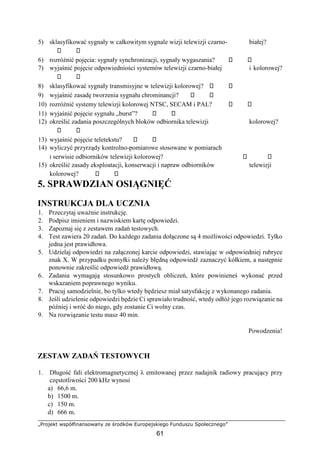 „Projekt współfinansowany ze środków Europejskiego Funduszu Społecznego”
61
5) sklasyfikować sygnały w całkowitym sygnale wizji telewizji czarno- białej?
6) rozróżnić pojęcia: sygnały synchronizacji, sygnały wygaszania?
7) wyjaśnić pojęcie odpowiedniości systemów telewizji czarno-białej i kolorowej?
8) sklasyfikować sygnały transmisyjne w telewizji kolorowej?
9) wyjaśnić zasadę tworzenia sygnału chrominancji?
10) rozróżnić systemy telewizji kolorowej NTSC, SECAM i PAL?
11) wyjaśnić pojęcie sygnału „burst”?
12) określić zadania poszczególnych bloków odbiornika telewizji kolorowej?
13) wyjaśnić pojęcie teletekstu?
14) wyliczyć przyrządy kontrolno-pomiarowe stosowane w pomiarach
i serwisie odbiorników telewizji kolorowej?
15) określić zasady eksploatacji, konserwacji i napraw odbiorników telewizji
kolorowej?
5. SPRAWDZIAN OSIĄGNIĘĆ
INSTRUKCJA DLA UCZNIA
1. Przeczytaj uważnie instrukcję.
2. Podpisz imieniem i nazwiskiem kartę odpowiedzi.
3. Zapoznaj się z zestawem zadań testowych.
4. Test zawiera 20 zadań. Do każdego zadania dołączone są 4 możliwości odpowiedzi. Tylko
jedna jest prawidłowa.
5. Udzielaj odpowiedzi na załączonej karcie odpowiedzi, stawiając w odpowiedniej rubryce
znak X. W przypadku pomyłki należy błędną odpowiedź zaznaczyć kółkiem, a następnie
ponownie zakreślić odpowiedź prawidłową.
6. Zadania wymagają stosunkowo prostych obliczeń, które powinieneś wykonać przed
wskazaniem poprawnego wyniku.
7. Pracuj samodzielnie, bo tylko wtedy będziesz miał satysfakcję z wykonanego zadania.
8. Jeśli udzielenie odpowiedzi będzie Ci sprawiało trudność, wtedy odłóż jego rozwiązanie na
później i wróć do niego, gdy zostanie Ci wolny czas.
9. Na rozwiązanie testu masz 40 min.
Powodzenia!
ZESTAW ZADAŃ TESTOWYCH
1. Długość fali elektromagnetycznej λ emitowanej przez nadajnik radiowy pracujący przy
częstotliwości 200 kHz wynosi
a) 66,6 m.
b) 1500 m.
c) 150 m.
d) 666 m.
 