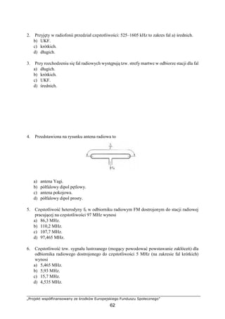 „Projekt współfinansowany ze środków Europejskiego Funduszu Społecznego”
62
2. Przyjęty w radiofonii przedział częstotliwości: 525–1605 kHz to zakres fal a) średnich.
b) UKF.
c) krótkich.
d) długich.
3. Przy rozchodzeniu się fal radiowych występują tzw. strefy martwe w odbiorze stacji dla fal
a) długich.
b) krótkich.
c) UKF.
d) średnich.
4. Przedstawiona na rysunku antena radiowa to
a) antena Yagi.
b) półfalowy dipol pętlowy.
c) antena pokojowa.
d) półfalowy dipol prosty.
5. Częstotliwość heterodyny fh w odbiorniku radiowym FM dostrojonym do stacji radiowej
pracującej na częstotliwości 97 MHz wynosi
a) 86,3 MHz.
b) 110,2 MHz.
c) 107,7 MHz.
d) 97,465 MHz.
6. Częstotliwość tzw. sygnału lustrzanego (mogący powodować powstawanie zakłóceń) dla
odbiornika radiowego dostrojonego do częstotliwości 5 MHz (na zakresie fal krótkich)
wynosi
a) 5,465 MHz.
b) 5,93 MHz.
c) 15,7 MHz.
d) 4,535 MHz.
 