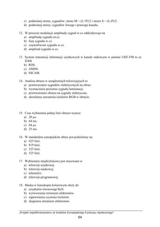 „Projekt współfinansowany ze środków Europejskiego Funduszu Społecznego”
64
c) podnośnej stereo, sygnałów: mono M = (L+P)/2 i stereo S = (L-P)/2.
d) podnośnej stereo, sygnałów lewego i prawego kanału.
12. W procesie modulacji amplitudy sygnał w.cz oddziaływuje na
a) amplitudę sygnału m.cz.
b) fazę sygnału w.cz.
c) częstotliwość sygnału w.cz.
d) amplitud sygnału w.cz.
13. System transmisji informacji użytkowych w kanale radiowym w paśmie UKF-FM to a)
DAB.
b) RDS.
c) AMDS.
d) NICAM.
14. Analiza obrazu w urządzeniach telewizyjnych to
a) przetwarzanie sygnałów elektrycznych na obraz.
b) wyznaczenie poziomu sygnału luminancji.
c) przetwarzanie obrazu na sygnały elektryczne.
d) określenie zawartości kolorów RGB w obrazie.
15. Czas wybierania jednej linii obrazu wynosi
a) 20 µs.
b) 64 ms.
c) 64 µs.
d) 25 ms.
16. W standardzie europejskim obraz jest podzielony na
a) 625 linii.
b) 819 linii.
c) 525 linii.
d) 325 linii.
17. Wybieranie międzyliniowe jest stosowane w
a) telewizji użytkowej.
b) telewizji naukowej.
c) telemetrii.
d) telewizji programowej.
18. Maska w kineskopie kolorowym służy do
a) uzyskania równowagi bieli.
b) wytworzenia strumieni elektronów.
c) zapewnienia czystości kolorów.
d) skupienia strumieni elektronów.
 