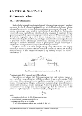 „Projekt współfinansowany ze środków Europejskiego Funduszu Społecznego”
7
4. MATERIAŁ NAUCZANIA
4.1. Urządzenia radiowe
4.1.1. Materiał nauczania
Radiotechnika jest dziedziną wiedzy technicznej, która zajmuje się systemami i metodami
przesyłania dowolnych informacji na odległość, przy użyciu fal radiowych. Inaczej mówiąc,
zajmuje się bezprzewodowym przesyłaniem energii elektrycznej, niosącej informację. W miarę
rozwoju technicznego zestaw urządzeń radiotechnicznych powiększał się. Radiotechnika
wykorzystała nowe wynalazki jak: mikrofon, głośnik, urządzenia do rejestracji dźwięku
(gramofon, magnetofon), co pozwoliło na przeprowadzenie „pierwszych” transmisji radiowych.
Radiotechnika rozgałęziała się na wiele dziedzin mających dziś znaczną samodzielność.
Powstała: radiolokacja, tzn. dziedzina wykorzystująca fale radiowe do określania położenia ciał
w przestrzeni (radar); radiodetekcja umożliwiająca lokalizację źródeł promieniowania
radiowego w przestrzeni; telemetria służąca do przekazywania danych pomiarowych na
odległość oraz telewizja umożliwiająca przesyłanie ruchomych obrazów.
Urządzenia radiowe to ta część tematyki objętej nazwą radiotechnika, która dotyczy
technicznych realizacji systemów i układów tworzących tor łączności radiowej. Do transmisji
mowy lub muzyki na duże odległości niezbędne są trzy elementy: nadajnik, fala radiowa i
odbiornik (rys. 1).
Rys. 1. Schemat najprostszego toru łączności radiowej [2, s. 8]
Promieniowanie elektromagnetyczne i fala radiowa
Szczególnym przypadkiem fali elektromagnetycznej jest prąd zmienny płynący w
przewodzie. Prąd w przewodzie płynie dzięki doprowadzeniu do jego końców napięcia. Wokół
przewodu, w którym płynie prąd zmienny, zgodnie ze znanymi prawami fizyki, wytwarza się
zmienne pole magnetyczne. Oba pola (elektryczne i magnetyczne) są w przewodzie ze sobą
nierozerwalnie związane, a ponadto otaczają go. Można więc przyjąć, że z przewodu jest
wypromieniowywana energia pola elektromagnetycznego. Pole to rozchodzi się wokół
przewodu z prędkością zależną od parametrów ośrodka, według zależności:
v =
1
me
gdzie:
ν – prędkość rozchodzenia się fali elektromagnetycznej,
µ – przenikalność magnetyczna ośrodka, ε
– przenikalność elektryczna ośrodka.
W próżni i powietrzu prędkość ta wynosi ok. 3 · 108
m/s.
 