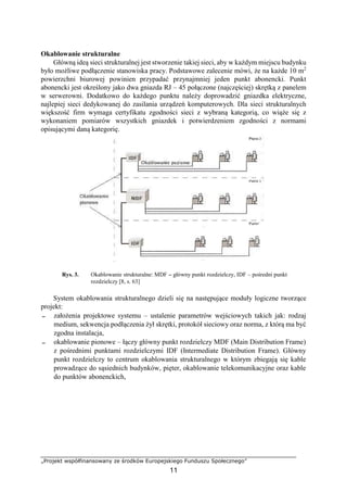 „Projekt współfinansowany ze środków Europejskiego Funduszu Społecznego”
11
Okablowanie strukturalne
Główną ideą sieci strukturalnej jest stworzenie takiej sieci, aby w każdym miejscu budynku
było możliwe podłączenie stanowiska pracy. Podstawowe zalecenie mówi, że na każde 10 m2
powierzchni biurowej powinien przypadać przynajmniej jeden punkt abonencki. Punkt
abonencki jest określony jako dwa gniazda RJ – 45 połączone (najczęściej) skrętką z panelem
w serwerowni. Dodatkowo do każdego punktu należy doprowadzić gniazdka elektryczne,
najlepiej sieci dedykowanej do zasilania urządzeń komputerowych. Dla sieci strukturalnych
większość firm wymaga certyfikatu zgodności sieci z wybraną kategorią, co wiąże się z
wykonaniem pomiarów wszystkich gniazdek i potwierdzeniem zgodności z normami
opisującymi daną kategorię.
Rys. 3. Okablowanie strukturalne: MDF – główny punkt rozdzielczy, IDF – pośredni punkt
rozdzielczy [8, s. 63]
System okablowania strukturalnego dzieli się na następujące moduły logiczne tworzące
projekt:
− założenia projektowe systemu – ustalenie parametrów wejściowych takich jak: rodzaj
medium, sekwencja podłączenia żył skrętki, protokół sieciowy oraz norma, z którą ma być
zgodna instalacja,
− okablowanie pionowe – łączy główny punkt rozdzielczy MDF (Main Distribution Frame)
z pośrednimi punktami rozdzielczymi IDF (Intermediate Distribution Frame). Główny
punkt rozdzielczy to centrum okablowania strukturalnego w którym zbiegają się kable
prowadzące do sąsiednich budynków, pięter, okablowanie telekomunikacyjne oraz kable
do punktów abonenckich,
 