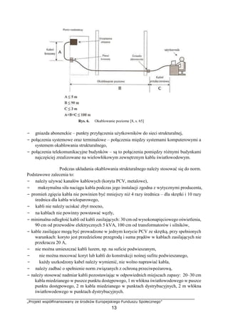 „Projekt współfinansowany ze środków Europejskiego Funduszu Społecznego”
13
Rys. 6. Okablowanie poziome [8, s. 65]
− gniazda abonenckie – punkty przyłączenia użytkowników do sieci strukturalnej,
− połączenia systemowe oraz terminalowe – połączenia między systemami komputerowymi a
systemem okablowania strukturalnego,
− połączenia telekomunikacyjne budynków – są to połączenia pomiędzy różnymi budynkami
najczęściej zrealizowane na wielowłókowym zewnętrznym kablu światłowodowym.
Podczas układania okablowania strukturalnego należy stosować się do norm.
Podstawowe zalecenia to:
− należy używać kanałów kablowych (koryta PCV, metalowe),
− maksymalna siła naciągu kabla podczas jego instalacji zgodna z wytycznymi producenta,
− promień zgięcia kabla nie powinien być mniejszy niż 4 razy średnica – dla skrętki i 10 razy
średnica dla kabla wieloparowego,
− kabli nie należy uciskać zbyt mocno,
− na kablach nie powinny powstawać węzły,
− minimalna odległość kabli od kabli zasilających: 30 cm od wysokonapięciowego oświetlenia,
90 cm od przewodów elektrycznych 5 kVA, 100 cm od transformatorów i silników,
− kable zasilające mogą być prowadzone w jednym korycie PCV ze skrętką, przy spełnionych
warunkach: koryto jest przedzielone przegrodą i suma prądów w kablach zasilających nie
przekracza 20 A,
− nie można umieszczać kabli luzem, np. na suficie podwieszanym,
− nie można mocować koryt lub kabli do konstrukcji nośnej sufitu podwieszanego,
− każdy uszkodzony kabel należy wymienić, nie wolno naprawiać kabla,
− należy zadbać o spełnienie norm związanych z ochroną przeciwpożarową,
− należy stosować nadmiar kabli pozostawiając w odpowiednich miejscach zapasy: 20–30 cm
kabla miedzianego w puszce punktu dostępowego, 1 m włókna światłowodowego w puszce
punktu dostępowego, 2 m kabla miedzianego w punktach dystrybucyjnych, 2 m włókna
światłowodowego w punktach dystrybucyjnych.
 