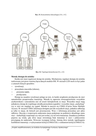 „Projekt współfinansowany ze środków Europejskiego Funduszu Społecznego”
17
Rys. 11. Koncentratory łańcuchujące [18, s. 61]
Rys. 12. Topologia hierarchiczna [18, s. 63]
Metody dostępu do nośnika
Każda sieć musi regulować dostęp do nośnika. Mechanizmy regulacji dostępu do nośnika
realizowany jest przez warstwę łącza danych modelu OSI. W sieciach LAN może to być jeden
z czterech różnych sposobów:
− rywalizacji,
− przesyłania znacznika (tokenu),
− priorytetu żądań,
− przełączania.
Dostęp na zasadzie rywalizacji polega na tym, że każde urządzenie przyłączone do sieci
samodzielnie przeprowadza transmisję. Metoda ta zapewnia równouprawnienie wszystkim
użytkownikom i uniezależnia sieć od awarii którejkolwiek ze stacji. Wszystkie stacje mają
jednakowy dostęp do wspólnego ośrodka przesyłania sygnałów i wszystkie stacje „nasłuchują”
czy w sieci nie znajduje się sygnał. Metoda ta nazywa się CSMA (Carrier Sense Multiple
Access). W sieciach CSMA informacja dostępna jest dla wszystkich stacji, jednakże odbierają
ja tylko te stacje, do których jest przeznaczona. Wraz z informacją przesyłany jest adres
odbiorcy. Decyzję o rozpoczęciu nadawania stacja podejmuje na podstawie aktualnego stanu
sieci – nasłuchując rozpoznaje czy sieć jest wolna, czy też trwa transmisja. Zasadniczy problem
pojawia się wtedy, gdy dwie stacje stwierdzają brak transmisji w sieci i jednocześnie
przystępują do nadawania. Wówczas występuje kolizja. Istnieją dwie metody zapobiegania
konfliktom transmisji: z wykrywaniem kolizji (CSMA/CD) i z unikaniem kolizji (CSMA/CA).
 