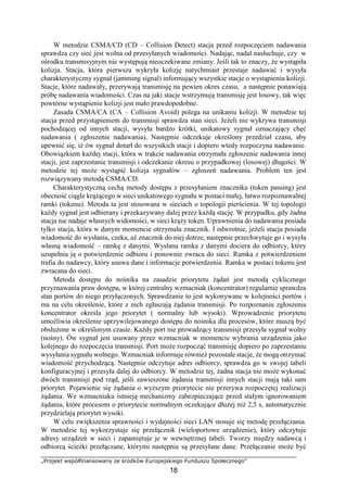 „Projekt współfinansowany ze środków Europejskiego Funduszu Społecznego”
18
W metodzie CSMA/CD (CD – Collision Detect) stacja przed rozpoczęciem nadawania
sprawdza czy sieć jest wolna od przesyłanych wiadomości. Nadając, nadal nasłuchuje, czy w
ośrodku transmisyjnym nie występują nieoczekiwane zmiany. Jeśli tak to znaczy, że wystąpiła
kolizja. Stacja, która pierwsza wykryła kolizję natychmiast przestaje nadawać i wysyła
charakterystyczny sygnał (jamming signal) informujący wszystkie stacje o wystąpieniu kolizji.
Stacje, które nadawały, przerywają transmisję na pewien okres czasu, a następnie ponawiają
próbę nadawania wiadomości. Czas na jaki stacje wstrzymują transmisję jest losowy, tak więc
powtórne wystąpienie kolizji jest mało prawdopodobne.
Zasada CSMA/CA (CA – Collision Avoid) polega na unikaniu kolizji. W metodzie tej
stacja przed przystąpieniem do transmisji sprawdza stan sieci. Jeżeli nie wykrywa transmisji
pochodzącej od innych stacji, wysyła bardzo krótki, unikatowy sygnał oznaczający chęć
nadawania ( zgłoszenie nadawania). Następnie odczekuje określony przedział czasu, aby
upewnić się, iż ów sygnał dotarł do wszystkich stacji i dopiero wtedy rozpoczyna nadawanie.
Obowiązkiem każdej stacji, która w trakcie nadawania otrzymała zgłoszenie nadawania innej
stacji, jest zaprzestanie transmisji i odczekanie okresu o przypadkowej (losowej) długości. W
metodzie tej może wystąpić kolizja sygnałów – zgłoszeń nadawania. Problem ten jest
rozwiązywany metodą CSMA/CD.
Charakterystyczną cechą metody dostępu z przesyłaniem znacznika (token passing) jest
obecność ciągle krążącego w sieci unikatowego sygnału w postaci małej, łatwo rozpoznawalnej
ramki (tokenu). Metoda ta jest stosowana w sieciach o topologii pierścienia. W tej topologii
każdy sygnał jest odbierany i przekazywany dalej przez każdą stację. W przypadku, gdy żadna
stacja nie nadaje własnych widomości, w sieci krąży token. Uprawnienia do nadawania posiada
tylko stacja, która w danym momencie otrzymała znacznik. I odwrotnie, jeżeli stacja posiada
wiadomość do wysłania, czeka, aż znacznik do niej dotrze, następnie przechwytuje go i wysyła
własną wiadomość – ramkę z danymi. Wysłana ramka z danymi dociera do odbiorcy, który
uzupełnia ją o potwierdzenie odbioru i ponownie zwraca do sieci. Ramka z potwierdzeniem
trafia do nadawcy, który usuwa dane i informacje potwierdzenia. Ramka w postaci tokenu jest
zwracana do sieci.
Metoda dostępu do nośnika na zasadzie priorytetu żądań jest metodą cyklicznego
przyznawania praw dostępu, w której centralny wzmacniak (koncentrator) regularnie sprawdza
stan portów do niego przyłączonych. Sprawdzanie to jest wykonywane w kolejności portów i
ma na celu określenie, które z nich zgłaszają żądania transmisji. Po rozpoznaniu zgłoszenia
koncentrator określa jego priorytet ( normalny lub wysoki). Wprowadzenie priorytetu
umożliwia określenie uprzywilejowanego dostępu do nośnika dla procesów, które muszą być
obsłużone w określonym czasie. Każdy port nie prowadzący transmisji przesyła sygnał wolny
(nośny). Ów sygnał jest usuwany przez wzmacniak w momencie wybrania urządzenia jako
kolejnego do rozpoczęcia transmisji. Port może rozpocząć transmisję dopiero po zaprzestaniu
wysyłania sygnału wolnego. Wzmacniak informuje również pozostałe stacje, że mogą otrzymać
wiadomość przychodzącą. Następnie odczytuje adres odbiorcy, sprawdza go w swojej tabeli
konfiguracyjnej i przesyła dalej do odbiorcy. W metodzie tej, żadna stacja nie może wykonać
dwóch transmisji pod rząd, jeśli zawieszone żądania transmisji innych stacji mają taki sam
priorytet. Pojawienie się żądania o wyższym priorytecie nie przerywa rozpoczętej realizacji
żądania. We wzmacniaku istnieją mechanizmy zabezpieczające przed stałym ignorowaniem
żądania, które procesom o priorytecie normalnym oczekujące dłużej niż 2,5 s, automatycznie
przydzielają priorytet wysoki.
W celu zwiększenia sprawności i wydajności sieci LAN stosuje się metodę przełączania.
W metodzie tej wykorzystuje się przełącznik (wieloportowe urządzenie), który odczytuje
adresy urządzeń w sieci i zapamiętuje je w wewnętrznej tabeli. Tworzy między nadawcą i
odbiorcą ścieżki przełączane, którymi następnie są przesyłane dane. Przełączanie może być
 