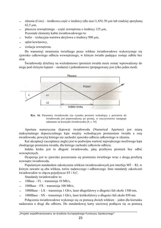 „Projekt współfinansowany ze środków Europejskiego Funduszu Społecznego”
23
− rdzenia (Core) – środkowa część o średnicy (dla sieci LAN) 50 µm lub rzadziej spotykany
62,5 µm,
− płaszcza zewnętrznego – część zewnętrzna o średnicy 125 µm,
Pozostałe elementy kabla światłowodowego to:
− bufor – izolacyjna warstwa akrylowa o średnicy 900 µm,
− oplot kewlarowy,
− izolacja zewnętrzna.
Do transmisji strumienia świetlnego przez włókno światłowodowe wykorzystuje się
zjawisko całkowitego odbicia wewnętrznego, w którym światło padające zostaje odbite bez
strat.
Światłowody dzielimy na wielodomowe (promień światła może zostać wprowadzony do
niego pod różnymi kątami – modami) i jednodomowe (propagowany jest tylko jeden mod).
Rys. 16. Parametry światłowodu (na rysunku promień wchodzący z powietrza do
światłowodu jest poprowadzony po prostej, w rzeczywistości następuje
załamanie na krawędzi światłowodu) [8, s. 54]
Apertura numeryczna (kątowa) światłowodu (Numerical Aperture) jest miarą
maksymalnego dopuszczalnego kąta między wchodzącym promieniem światła a osią
światłowodu, powyżej którego nie zachodzi zjawisko odbicia całkowitego w rdzeniu.
Kat akceptacji (acceptance angle) jest to podwójna wartość największego możliwego kąta
chodzącego promienia światła, dla którego zachodzi całkowite odbicie.
Indeks kroku jest to długość światłowodu, jaką przebywa promień bez odbić
wewnętrznych.
Dyspersja jest to zjawisko poszerzania się promienia świetlnego wraz z drogą przebytą
wewnątrz światłowodu.
Popularnym standardem zakończenia włókien światłowodowych jest interfejs MT – RJ, w
którym zawarte są oba włókna, torów nadawczego i odbiorczego. Inne standardy zakończeń
światłowodów to złącza pojedyncze ST i S.C.
Standardy światłowodów to:
− 10Base – FL – transmisja 10 Mb/s,
− 100Base – FX – transmisja 100 Mb/s,
− 1000Base – LX – transmisja 1 Gb/s, laser długofalowy o długości fali około 1300 nm,
− 1000Base – SX – transmisja 1 Gb/s, laser krótkofalowy o długości fali około 850 nm.
Połączenia światłowodowe wykonuje się za pomocą dwóch włókien – jeden dla kierunku
nadawania a drugi dla odbioru. Do standardowej karty sieciowej podłącza się za pomocą
 