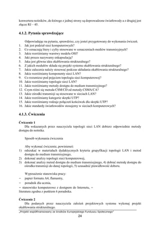 „Projekt współfinansowany ze środków Europejskiego Funduszu Społecznego”
24
konwertera nośników, do którego z jednej strony są doprowadzone światłowody a z drugiej jest
złącze RJ – 45.
4.1.2. Pytania sprawdzające
Odpowiadając na pytania, sprawdzisz, czy jesteś przygotowany do wykonania ćwiczeń.
1. Jak jest podział sieci komputerowych?
2. Co oznaczają litery i cyfry stosowane w oznaczeniach mediów transmisyjnych?
3. Jakie rozróżniamy warstwy modelu OSI?
4. Jaki proces nazywamy enkapsulacją?
5. Jaka jest główna idea okablowania strukturalnego?
6. Z jakich modułów składa się projekt systemu okablowania strukturalnego?
7. Jakie zalecenia należy stosować podczas układania okablowania strukturalnego?
8. Jakie rozróżniamy komponenty sieci LAN?
9. Co rozumiesz pod pojęciem topologia sieci komputerowej?
10. Jakie rozróżniamy topologie sieci LAN?
11. Jakie rozróżniamy metody dostępu do medium transmisyjnego?
12. Czym różni się metoda CSM/CD od metody CSMA/CA?
13. Jakie ośrodki transmisji są stosowane w sieciach LAN?
14. Jakie rozróżniamy kategorie skrętki UTP?
15. Jakie rozróżniamy rodzaje połączeń końcówek dla skrętki UTP?
16. Jakie standardy światłowodów stosujemy w sieciach komputerowych?
4.1.3. Ćwiczenia
Ćwiczenie 1
Dla wskazanych przez nauczyciela topologii sieci LAN dobierz odpowiednie metody
dostępu do nośnika.
Sposób wykonania ćwiczenia
Aby wykonać ćwiczenie, powinieneś:
1) odszukać w materiałach dydaktycznych kryteria grupyfikacji topologii LAN i metod
dostępu do medium transmisyjnego,
2) dokonać analizy topologii sieci komputerowej,
3) dokonać analizy metod dostępu do medium transmisyjnego, 4) dobrać metodę dostępu do
ośrodka transmisji do danej topologii, 5) uzasadnić prawidłowość doboru.
Wyposażenie stanowiska pracy:
− papier formatu A4, flamastry,
− poradnik dla ucznia,
− stanowisko komputerowe z dostępem do Internetu, −
literatura zgodna z punktem 6 poradnika.
Ćwiczenie 2
Dla podanych przez nauczyciela założeń projektowych systemu wykonaj projekt
okablowania strukturalnego.
 