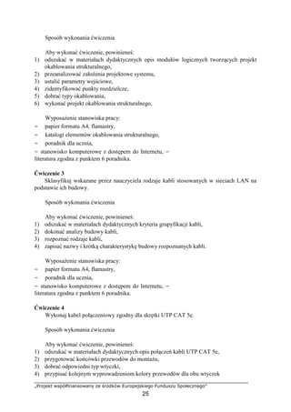 „Projekt współfinansowany ze środków Europejskiego Funduszu Społecznego”
25
Sposób wykonania ćwiczenia
Aby wykonać ćwiczenie, powinieneś:
1) odszukać w materiałach dydaktycznych opis modułów logicznych tworzących projekt
okablowania strukturalnego,
2) przeanalizować założenia projektowe systemu,
3) ustalić parametry wejściowe,
4) zidentyfikować punkty rozdzielcze,
5) dobrać typy okablowania,
6) wykonać projekt okablowania strukturalnego.
Wyposażenie stanowiska pracy:
− papier formatu A4, flamastry,
− katalogi elementów okablowania strukturalnego,
− poradnik dla ucznia,
− stanowisko komputerowe z dostępem do Internetu, −
literatura zgodna z punktem 6 poradnika.
Ćwiczenie 3
Sklasyfikuj wskazane przez nauczyciela rodzaje kabli stosowanych w sieciach LAN na
podstawie ich budowy.
Sposób wykonania ćwiczenia
Aby wykonać ćwiczenie, powinieneś:
1) odszukać w materiałach dydaktycznych kryteria grupyfikacji kabli,
2) dokonać analizy budowy kabli,
3) rozpoznać rodzaje kabli,
4) zapisać nazwy i krótką charakterystykę budowy rozpoznanych kabli.
Wyposażenie stanowiska pracy:
− papier formatu A4, flamastry,
− poradnik dla ucznia,
− stanowisko komputerowe z dostępem do Internetu, −
literatura zgodna z punktem 6 poradnika.
Ćwiczenie 4
Wykonaj kabel połączeniowy zgodny dla skrętki UTP CAT 5e.
Sposób wykonania ćwiczenia
Aby wykonać ćwiczenie, powinieneś:
1) odszukać w materiałach dydaktycznych opis połączeń kabli UTP CAT 5e,
2) przygotować końcówki przewodów do montażu,
3) dobrać odpowiedni typ wtyczki,
4) przypisać kolejnym wyprowadzeniom kolory przewodów dla obu wtyczek
 