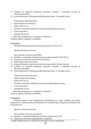 „Projekt współfinansowany ze środków Europejskiego Funduszu Społecznego”
26
5) wykonać we właściwej kolejności czynności związane z montażem wtyczek na
zakończeniach kabla,
6) ocenić poprawność wykonanego kabla połączeniowego, 7) uzasadnić ocenę.
Wyposażenie stanowiska pracy:
− papier formatu A4, flamastry,
− kabel UTP CAT 5e,
− narzędzia i elementy niezbędne do wykonania kabla połączeniowego,
− zestaw mierników,
− poradnik dla ucznia,
− stanowisko komputerowe z dostępem do Internetu, −
literatura zgodna z punktem 6 poradnika.
Ćwiczenie 5
Wykonaj kabel połączeniowy krzyżowy dla skrętki UTP CAT 5e.
Sposób wykonania ćwiczenia
Aby wykonać ćwiczenie, powinieneś:
1) odszukać w materiałach dydaktycznych opis połączeń kabli UTP CAT 5e,
2) przygotować końcówki przewodów do montażu,
3) dobrać odpowiedni typ wtyczki,
4) przypisać kolejnym wyprowadzeniom kolory przewodów dla obu wtyczek,
5) wykonać we właściwej kolejności czynności związane z montażem wtyczek na
zakończeniach kabla,
6) ocenić poprawność wykonanego kabla połączeniowego, 7) uzasadnić ocenę.
Wyposażenie stanowiska pracy:
− papier formatu A4, flamastry,
− kabel UTP CAT 5e,
− narzędzia i elementy niezbędne do wykonania kabla połączeniowego,
− zestaw mierników,
− poradnik dla ucznia,
− stanowisko komputerowe z dostępem do Internetu, −
literatura zgodna z punktem 6 poradnika.
Ćwiczenie 6
Wykonaj segment sieci komputerowej zawierającej trzy stacje, drukarkę oraz ploter
połączonych z wykorzystaniem koncentratora 10–cio portowego i dołączony do lokalnej sieci
komputerowej?
Sposób wykonania ćwiczenia
Aby wykonać ćwiczenie, powinieneś:
1) odszukać w materiałach dydaktycznych opis topologii sieci LAN,
2) ustalić porty do których będą dołączone urządzenia,
 