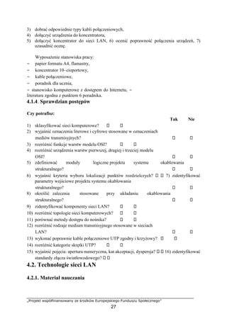 „Projekt współfinansowany ze środków Europejskiego Funduszu Społecznego”
27
3) dobrać odpowiednie typy kabli połączeniowych,
4) dołączyć urządzenia do koncentratora,
5) dołączyć koncentrator do sieci LAN, 6) ocenić poprawność połączenia urządzeń, 7)
uzasadnić ocenę.
Wyposażenie stanowiska pracy:
− papier formatu A4, flamastry,
− koncentrator 10–cioportowy,
− kable połączeniowe,
− poradnik dla ucznia,
− stanowisko komputerowe z dostępem do Internetu, −
literatura zgodna z punktem 6 poradnika.
4.1.4. Sprawdzian postępów
Czy potrafisz:
Tak Nie
1) sklasyfikować sieci komputerowe?
2) wyjaśnić oznaczenia literowe i cyfrowe stosowane w oznaczeniach
mediów transmisyjnych?
3) rozróżnić funkcje warstw modelu OSI?
4) rozróżnić urządzenia warstw pierwszej, drugiej i trzeciej modelu
OSI?
5) zdefiniować moduły logiczne projektu systemu okablowania
strukturalnego?
6) wyjaśnić kryteria wyboru lokalizacji punktów rozdzielczych? 7) zidentyfikować
parametry wejściowe projektu systemu okablowania
strukturalnego?
8) określić zalecenia stosowane przy układaniu okablowania
strukturalnego?
9) zidentyfikować komponenty sieci LAN?
10) rozróżnić topologie sieci komputerowych?
11) porównać metody dostępu do nośnika?
12) rozróżnić rodzaje medium transmisyjnego stosowane w sieciach
LAN?
13) wykonać poprawnie kable połączeniowe UTP zgodny i krzyżowy?
14) rozróżnić kategorie skrętki UTP?
15) wyjaśnić pojęcia: apertura numeryczna, kat akceptacji, dyspersja? 16) zidentyfikować
standardy złącza światłowodowego?
4.2. Technologie sieci LAN
4.2.1. Materiał nauczania
 