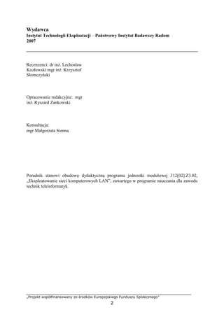 „Projekt współfinansowany ze środków Europejskiego Funduszu Społecznego”
2
Wydawca
Instytut Technologii Eksploatacji – Państwowy Instytut Badawczy Radom
2007
Recenzenci: dr inż. Lechosław
Kozłowski mgr inż. Krzysztof
Słomczyński
Opracowanie redakcyjne: mgr
inż. Ryszard Zankowski
Konsultacja:
mgr Małgorzata Sienna
Poradnik stanowi obudowę dydaktyczną programu jednostki modułowej 312[02].Z3.02,
„Eksploatowanie sieci komputerowych LAN”, zawartego w programie nauczania dla zawodu
technik teleinformatyk.
 