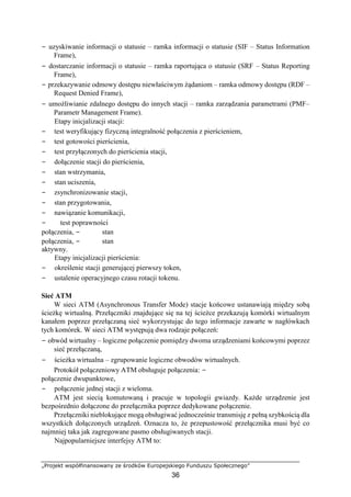 „Projekt współfinansowany ze środków Europejskiego Funduszu Społecznego”
36
− uzyskiwanie informacji o statusie – ramka informacji o statusie (SIF – Status Information
Frame),
− dostarczanie informacji o statusie – ramka raportująca o statusie (SRF – Status Reporting
Frame),
− przekazywanie odmowy dostępu niewłaściwym żądaniom – ramka odmowy dostępu (RDF –
Request Denied Frame),
− umożliwianie zdalnego dostępu do innych stacji – ramka zarządzania parametrami (PMF–
Parametr Management Frame).
Etapy inicjalizacji stacji:
− test weryfikujący fizyczną integralność połączenia z pierścieniem,
− test gotowości pierścienia,
− test przyłączonych do pierścienia stacji,
− dołączenie stacji do pierścienia,
− stan wstrzymania,
− stan uciszenia,
− zsynchronizowanie stacji,
− stan przygotowania,
− nawiązanie komunikacji,
− test poprawności
połączenia, − stan
połączenia, − stan
aktywny.
Etapy inicjalizacji pierścienia:
− określenie stacji generującej pierwszy token,
− ustalenie operacyjnego czasu rotacji tokenu.
Sieć ATM
W sieci ATM (Asynchronous Transfer Mode) stacje końcowe ustanawiają między sobą
ścieżkę wirtualną. Przełączniki znajdujące się na tej ścieżce przekazują komórki wirtualnym
kanałem poprzez przełączaną sieć wykorzystując do tego informacje zawarte w nagłówkach
tych komórek. W sieci ATM występują dwa rodzaje połączeń:
− obwód wirtualny – logiczne połączenie pomiędzy dwoma urządzeniami końcowymi poprzez
sieć przełączaną,
− ścieżka wirtualna – zgrupowanie logiczne obwodów wirtualnych.
Protokół połączeniowy ATM obsługuje połączenia: −
połączenie dwupunktowe,
− połączenie jednej stacji z wieloma.
ATM jest siecią komutowaną i pracuje w topologii gwiazdy. Każde urządzenie jest
bezpośrednio dołączone do przełącznika poprzez dedykowane połączenie.
Przełączniki nieblokujące mogą obsługiwać jednocześnie transmisję z pełną szybkością dla
wszystkich dołączonych urządzeń. Oznacza to, że przepustowość przełącznika musi być co
najmniej taka jak zagregowane pasmo obsługiwanych stacji.
Najpopularniejsze interfejsy ATM to:
 