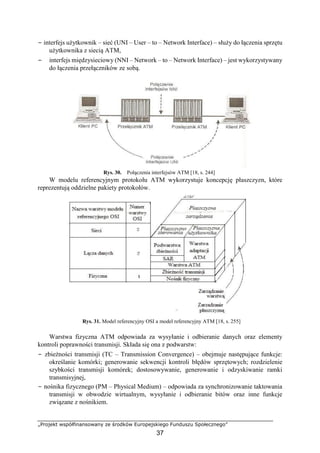 „Projekt współfinansowany ze środków Europejskiego Funduszu Społecznego”
37
− interfejs użytkownik – sieć (UNI – User – to – Network Interface) – służy do łączenia sprzętu
użytkownika z siecią ATM,
− interfejs międzysieciowy (NNI – Network – to – Network Interface) – jest wykorzystywany
do łączenia przełączników ze sobą.
Rys. 30. Połączenia interfejsów ATM [18, s. 244]
W modelu referencyjnym protokołu ATM wykorzystuje koncepcję płaszczyzn, które
reprezentują oddzielne pakiety protokołów.
Rys. 31. Model referencyjny OSI a model referencyjny ATM [18, s. 255]
Warstwa fizyczna ATM odpowiada za wysyłanie i odbieranie danych oraz elementy
kontroli poprawności transmisji. Składa się ona z podwarstw:
− zbieżności transmisji (TC – Transmission Convergence) – obejmuje następujące funkcje:
określanie komórki; generowanie sekwencji kontroli błędów sprzętowych; rozdzielenie
szybkości transmisji komórek; dostosowywanie, generowanie i odzyskiwanie ramki
transmisyjnej,
− nośnika fizycznego (PM – Physical Medium) – odpowiada za synchronizowanie taktowania
transmisji w obwodzie wirtualnym, wysyłanie i odbieranie bitów oraz inne funkcje
związane z nośnikiem.
 