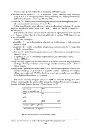 „Projekt współfinansowany ze środków Europejskiego Funduszu Społecznego”
38
Warstwie łącza danych modelu OSI w standardzie ATM odpowiadają:
− warstwa adaptacji ATM (AAL – ATM Adaptation Layer) – obsługuje cztery różne klasy
usług A, B, C i D, obsługujących różne rodzaje transmisji oraz obejmuje mechanizmy:
podwarstwy zbieżności i ponownego składania SAR,
− warstwa ATM – odpowiada za ustanawianie połączeń wirtualnych oraz za przekazywanie za
ich pomocą komórek otrzymanych z warstwy AAL.
Podwarstwa zbieżności odpowiada za prawidłowe przekształcanie pochodzących z warstw
wyższych protokołów żądań usług AAL, SAR i ATM dla danych wchodzących i
wychodzących.
Podwarstwa SAR zmienia struktury danych otrzymanych z protokołów warstw wyższych
w 48 – bajtowe struktury danych użytecznych ATM, które w warstwie ATM stają się częścią
użyteczną komórki.
Usługi AAL dzielimy na:
− usługa klasy A – jest to komunikacja połączeniowa, synchroniczna, ze stałą szybkością
transmisji bitów,
− usługa klasy B – jest to komunikacja połączeniowa, synchroniczna, nie wymaga stałej
szybkości transmisji bitów,
− usługa klasy C – jest to komunikacja połączeniowa, asynchroniczna, ze zmienną szybkością
transmisji bitów,
− usługa klasy D – jest to komunikacja bezpołączeniowa, asynchroniczna. Funkcje
warstwy ATM dla:
− stacji końcowej – sygnalizacja posiadania danych do przesłania dla innych stacji, uzgodnienie
ze stacją odbiorczą konstrukcji komutowanego obwodu wirtualnego (SVC – Swiched
Virtual Circuit),
− przełącznika – sprawdzanie wartości identyfikatora ścieżki wirtualnej (VPI) i identyfikatora
obwodu wirtualnego (VCI) zawartych w nagłówku komórki i weryfikacja z wewnętrzną
tablicą przyporządkowań VPI/VCI, określenie nowych przyporządkowań, identyfikacja
portu, do którego komórka ma być przesłana.
Podstawową strukturą transportu danych w ATM jest komórka. Istnieją dwie różne
struktury komórek, jedna dla interfejsu UNI a druga dla interfejsu NNI. Różnice występują w
formacie nagłówka. Strukturę komórki UNI przedstawia rys. 32.
Sterowanie
przepływem ogólnym
VPI
VPI VCI
VCI
VCI PTI CLP
Kontrola błędów nagłówka
Dane użyteczne (48 bajtów)
Rys. 32. Struktura komórki UNI [opracowanie własne]
 