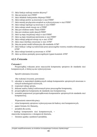 „Projekt współfinansowany ze środków Europejskiego Funduszu Społecznego”
40
13. Jakie funkcje realizuje monitor aktywny?
14. Jaka jest postać sieci FDDI?
15. Jakie składniki funkcjonalne obejmuje FDDI?
16. Jakie rodzaje portów są stosowane w sieci FDDI?
17. Jakie metody przyłączenia urządzeń są wykorzystywane w sieci FDDI?
18. Jakie rodzaje topologii są stosowane w sieci FDDI?
19. Jakie rodzaje ramek stosuje się w FDDI?
20. Jaka jest struktura ramki Token FDDI?
21. Jaka jest struktura ramki danych FDDI?
22. Jakie są etapy inicjalizacji stacji w sieci FDDI?
23. Jakie są etapy inicjalizacji pierścienia w sieci FDDI?
24. Jakie rodzaje połączeń stosuje się w sieci ATM?
25. Jakie znasz interfejsy stosowane w sieci ATM?
26. Jaką ma postać model referencyjny dla standardu ATM?
27. Jakie funkcje i usługi są realizowane przez poszczególne warstwy modelu referencyjnego
ATM?
28. Jakie rodzaje komórek są stosowane w ATM?
29. Jakie są różnice pomiędzy poszczególnymi typami komórek ATM?
4.2.3. Ćwiczenia
Ćwiczenie 1
Przyporządkuj wskazane przez nauczyciela komponenty sprzętowe do standardu sieci
komputerowych, w której są one wykorzystywane.
Sposób wykonania ćwiczenia
Aby wykonać ćwiczenie, powinieneś:
1) odszukać w materiałach dydaktycznych rodzaje komponentów sprzętowych stosowane w
różnych technologiach sieciowych,
2) rozpoznać rodzaje sprzętu,
3) dokonać analizy funkcji realizowanych przez poszczególne komponenty,
4) przyporządkować komponenty do standardu sieci komputerowej,
5) uzasadnić poprawność przyporządkowania komponentów sprzętowych do standardu sieci
komputerowej.
Wyposażenie stanowiska pracy:
− różne komponenty sprzętowe wykorzystywane do budowy sieci komputerowych,
− papier formatu A4, flamastry,
− poradnik dla ucznia,
− katalogi komponentów sieci komputerowych, −
stanowisko komputerowe z dostępem do Internetu,
− literatura zgodna z punktem 6 poradnika.
 