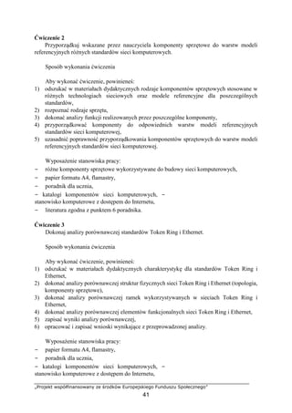 „Projekt współfinansowany ze środków Europejskiego Funduszu Społecznego”
41
Ćwiczenie 2
Przyporządkuj wskazane przez nauczyciela komponenty sprzętowe do warstw modeli
referencyjnych różnych standardów sieci komputerowych.
Sposób wykonania ćwiczenia
Aby wykonać ćwiczenie, powinieneś:
1) odszukać w materiałach dydaktycznych rodzaje komponentów sprzętowych stosowane w
różnych technologiach sieciowych oraz modele referencyjne dla poszczególnych
standardów,
2) rozpoznać rodzaje sprzętu,
3) dokonać analizy funkcji realizowanych przez poszczególne komponenty,
4) przyporządkować komponenty do odpowiednich warstw modeli referencyjnych
standardów sieci komputerowej,
5) uzasadnić poprawność przyporządkowania komponentów sprzętowych do warstw modeli
referencyjnych standardów sieci komputerowej.
Wyposażenie stanowiska pracy:
− różne komponenty sprzętowe wykorzystywane do budowy sieci komputerowych,
− papier formatu A4, flamastry,
− poradnik dla ucznia,
− katalogi komponentów sieci komputerowych, −
stanowisko komputerowe z dostępem do Internetu,
− literatura zgodna z punktem 6 poradnika.
Ćwiczenie 3
Dokonaj analizy porównawczej standardów Token Ring i Ethernet.
Sposób wykonania ćwiczenia
Aby wykonać ćwiczenie, powinieneś:
1) odszukać w materiałach dydaktycznych charakterystykę dla standardów Token Ring i
Ethernet,
2) dokonać analizy porównawczej struktur fizycznych sieci Token Ring i Ethernet (topologia,
komponenty sprzętowe),
3) dokonać analizy porównawczej ramek wykorzystywanych w sieciach Token Ring i
Ethernet,
4) dokonać analizy porównawczej elementów funkcjonalnych sieci Token Ring i Ethernet,
5) zapisać wyniki analizy porównawczej,
6) opracować i zapisać wnioski wynikające z przeprowadzonej analizy.
Wyposażenie stanowiska pracy:
− papier formatu A4, flamastry,
− poradnik dla ucznia,
− katalogi komponentów sieci komputerowych, −
stanowisko komputerowe z dostępem do Internetu,
 