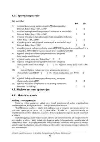 „Projekt współfinansowany ze środków Europejskiego Funduszu Społecznego”
43
4.2.4. Sprawdzian postępów
Czy potrafisz:
Tak Nie
1) rozróżnić komponenty sprzętowe sieci LAN dla standardów:
Ethernet, Token Ring, FDDI, ATM?
2) rozróżnić topologie sieci komputerowych stosowane w standardach:
Ethernet, Token Ring, FDDI, ATM?
3) wyjaśnić struktury modeli referencyjnych dla standardów: Ethernet,
Token Ring, FDDI, ATM?
4) scharakteryzować rodzaje ramek stosowanych w standardach sieci:
Ethernet, Token Ring, FDDI?
5) scharakteryzować rodzaje interfejsów sieci ATM? 6) scharakteryzować komórki w
standardzie ATM? 7) wyjaśnić zasady pracy sieci Ethernet?
8) wyjaśnić funkcje realizowane przez komponenty sprzętowe
funkcjonalne sieci Ethernet?
9) wyjaśnić zasady pracy sieci Token Ring?
10) wyjaśnić funkcje realizowane przez komponenty sprzętowe
i funkcjonalne sieci Token Ring? 11) wyjaśnić zasady pracy sieci FDDI?
12) wyjaśnić funkcje realizowane przez komponenty sprzętowe
i funkcjonalne sieci FDDI? 13) opisać zasady pracy sieci ATM?
14) wyjaśnić funkcje realizowane przez komponenty sprzętowe
i funkcjonalne sieci ATM?
15) wykonać połączenie komputerów w sieć według standardów:
Ethernet i Token Ring?
4.3. Sieciowe systemy operacyjne
4.3.1. Materiał nauczania
Sieciowy system operacyjny
Sieciowy system operacyjny składa się z trzech podstawowych usług: współdzielenia
zasobów i plików, konfigurowalności i funkcjonalności oraz serwisu.
Współdzielenie zasobów i plików jest podstawowym wymogiem stawianym sieciowym
systemom operacyjnym przez ich użytkowników. Wynika to z zapotrzebowania na
współdzielenie zasobów (drukarek, skanerów, dysków itp.) oraz dostępu do danych zawartych
w plikach.
Najbardziej przyjaznym środowiskiem zarówno dla administratorów jak i użytkowników
jest interfejs graficzny, który jednak nie dostarcza pełnych komunikatów umożliwiających
identyfikację błędu i przyczynę powstania. Każde środowisko sieciowe musi posiadać interfejs
umożliwiający konfigurację sieci, utworzenie użytkowników i przypisanie im odpowiednich ról
oraz praw dostępu.
 