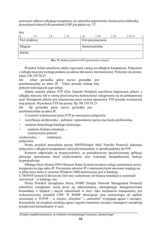 „Projekt współfinansowany ze środków Europejskiego Funduszu Społecznego”
46
gotowości odbioru odległego komputera, nie sprawdza poprawności dostarczenia.Jednostką
przesyłanych danych dla protokołu UDP jest pakiet rys. 37.
bity
0 4 8 12 16 20 24 28 31
Port źródłowy Port przeznaczenia
Długość Suma kontrolna
DANE
Rys. 37. Budowa pakietu UDP [opracowanie własne]
Protokół Telnet umożliwia zdalne logowanie i pracę na odległym komputerze. Połączenie
z odległą maszyną wymaga podania jej adresu lub nazwy mnemonicznej. Polecenie ma postać:
telnet 198.159.78.23
lub telnet gwiazdka gdzie nazwa gwiazdka jest
przetłumaczalna na adres IP. Telnet posiada własną listę
poleceń realizujących jego usługi.
Zdalny transfer plików FTP (File Transfer Protokol) umożliwia kopiowanie plików z
odległej maszyny lub w stronę przeciwną bez konieczności zalogowania się do pełnoprawnej
sesji. Dostępność plików jest ustanawiana przez system uprawnień. FTP posiada wewnętrzną
listę poleceń. Wywołanie FTP ma postać: ftp 198.159.78.23
lub ftp gwiazdka gdzie nazwa gwiazdka jest
przetłumaczalna na adres IP.
Czynności wykonywane przez FTP po nawiązaniu połączenia:
− weryfikacja użytkownika – pobranie i sprawdzenie nazwy oraz hasła użytkownika,
− ustalenie domyślnego katalogu startowego,
− ustalenie formatu transmisji, −
wykonywanie poleceń
użytkownika, − zamknięcie
połączenia.
Prosty protokół przesyłania poczty SMTP(Simple Mail Transfer Protocol) dokonuje
połączenia z odległym komputerem i przesyła komunikaty w sposób podobny do FTP.
Kerberos odpowiada za bezpieczeństwo, za pośrednictwem specjalizowanej aplikacji
dokonuje sprawdzania haseł użytkowników oraz wykonuje skomplikowane funkcje
kryptograficzne.
Obsługa Nazw Domen DNS (Domain Name System) świadczy usługi zamieniania nazwy
komputera na jego adres IP. Powiązania adresów IP z mnemonicznymi nazwami znajdują się
w pliku hoss, który w systemie Windows 2000 umieszczony jest w katalogu
C:WINNTsystem32driversetc (lub inny uzależniony od miejsca instalacji) a systemach
unixowych – w katalogu /etc/.
Prosty Protokół Zarządzania Siecią SNMP (Simple Network Management Protocol)
umożliwia zarządzanie siecią przez jej administratora, udostępniając skategoryzowane
komunikaty o błędach i innych zdarzeniach w sieci. Jako mechanizm transportowy jest
wykorzystywany protokół UDP. W SNMP obowiązuje inna terminologia od ogólnie
stosowanej w TCP/IP – w miejsce „klientów” i „serwerów” występują agenci i zarządcy.
Komunikaty od urządzeń uzyskują agenci (agents) natomiast zarządcy (managers) zarządzają
przepływem komunikatów w sieci.
 