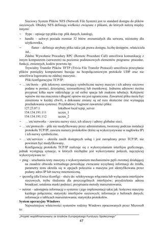 „Projekt współfinansowany ze środków Europejskiego Funduszu Społecznego”
47
Sieciowy System Plików NFS (Network File System) jest to standard dostępu do plików
sieciowych. Obiekty NFS definiują wielkości związane z plikami, do których należą między
innymi:
− ftype – opisuje typ pliku (np. plik danych, katalog),
− handle – uchwyt posiada rozmiar 32 bitów zrozumiałych dla serwera, nieistotny dla
użytkownika,
− flatter – definiuje atrybuty pliku takie jak prawa dostępu, liczbę dostępów, właściciela
itd.,
Zdalne Wywołanie Procedury RPC (Remote Procedure Call) umożliwia komunikację z
innym komputerem (serwerem) na poziomie podstawowych elementów programu: procedur,
funkcji, zmiennych, kodów powrotu itp.
Trywialny Transfer Plików TFTP (Trivia File Transfer Protocol) umożliwia przesyłanie
plików pomiędzy komputerami bazując na bezpołączeniowym protokole UDP oraz nie
umożliwia logowania na zdalnej maszynie.
Pliki konfiguracyjne TCP/IP:
− …etchosts – plik tekstowy zawierający symboliczne nazwy maszyn i ich adresy sieciowe
podane w postaci, dziesiętnej, szesnastkowej lub ósemkowej. Jednemu adresowi można
przypisać kilka nazw oddzielając je od siebie spacja lub znakiem tabulacji. Kolejność
wpisów nie ma znaczenia i długość opisów nie jest ograniczona. Zawartość pliku może być
zmieniona w każdej chwili, a dokonane zmiany są od razu skuteczne (nie wymagają
przeładowania systemu). Przykładowy fragment zawartości pliku:
127.23.87.1 lokalhost local tcpip_server
154.134.191.111 uczen_1
154.134.191.112 uczen_2
− …etcnetworks – zawiera nazwy sieci, ich aliaszy i adresy globalne sieci,
− …etcprotocols – plik nie modyfikowany przez administratora, tworzony podczas instalacji
protokołu TCP/IP, zawiera numery protokołów (które są wykorzystywane w nagłówku IP)
i ich nazwy symboliczne,
− …etcservices – określa zasób dostępnych usług i jest zarządzany przez TCP/IP, nie
powinien być modyfikowany.
Konfigurację protokołu TCP/IP realizuje się z wykorzystaniem interfejsu graficznego,
jednak występują sytuacje, w których niezbędne jest wykorzystanie poleceń, najczęściej
wykorzystywane to:
− ping – uruchamia testy maszyny z wykorzystaniem mechanizmów pętli zwrotnej działającej
na zasadzie obwodu wirtualnego powodując zwracanie wysyłanej informacji do źródła,
parametry testu określa się w opcjach polecenia a maszyna jest identyfikowana przez
podany adres IP lub nazwę mnemoniczną,
− ipconfig (dla Unixa ifconfig) – służy do: selektywnego włączania lub wyłączania interfejsów
sieciowych, trybu śledzenia dla poszczególnych interfejsów; przydzielenia adresu
broadcast; ustalenia maski podsieci; przypisania metody marszrutowania,
− netstat – udostępnia informację o systemie i jego implementacji takie jak: końcowe maszyny
każdego połączenia; statystyki interfejsów sieciowych; informacja o buforach danych;
informacja o tablicach marszrutowania; statystyka protokołów.
System operacyjny Windows
Najważniejsze właściwości systemów rodziny Windows opracowanych przez Microsoft
to:
 