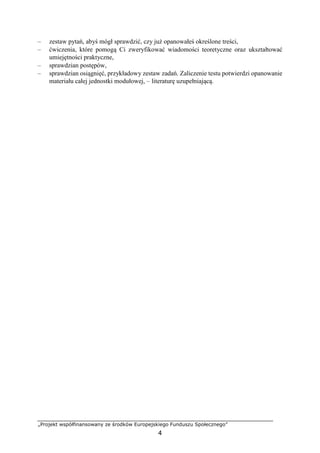 „Projekt współfinansowany ze środków Europejskiego Funduszu Społecznego”
4
– zestaw pytań, abyś mógł sprawdzić, czy już opanowałeś określone treści,
– ćwiczenia, które pomogą Ci zweryfikować wiadomości teoretyczne oraz ukształtować
umiejętności praktyczne,
– sprawdzian postępów,
– sprawdzian osiągnięć, przykładowy zestaw zadań. Zaliczenie testu potwierdzi opanowanie
materiału całej jednostki modułowej, – literaturę uzupełniającą.
 