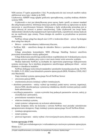 „Projekt współfinansowany ze środków Europejskiego Funduszu Społecznego”
49
NDS zawiera 37 typów pojemników i liści. Po przyłączeniu do sieci nowych zasobów należy
zdefiniować nowe typy i dodać je do NDS.
Użytkownicy ADMIN mogą oglądać graficznie uporządkowaną, czytelną strukturę obiektów
systemu NDS.
Użytkownik w sieci jest identyfikowany przez nazwę, hasło i profil, co stanowi standard
dla usług bezpieczeństwa. Informacje dotyczące profilu użytkownika są zapisywane na dysku
sieciowym w zaszyfrowanym formacie. Informacja o haśle użytkownika przesyłana jest ze
stacji roboczej do serwera w postaci zaszyfrowanej. Tylko użytkownik zna swoje hasło.
Administrator określa liczbę niepoprawnych wprowadzeń hasła, częstotliwość zmiany hasła ale
nie ma możliwości jego zmiany. Prawa dostępu do zasobów są przydzielone na poziomie
użytkownika.
NetWare oferuje usługi baz danych sieci LAN w środowisku klient – serwer. Są dostępne
dwie usługi baz danych:
− Btrieve – system bazodanowy indeksowany kluczem,
− NetWare SQL – umożliwia dostęp do rekordów Btrieve z poziomu różnych platform i
aplikacji.
Usługa przesyłania komunikatów MHS (Message Handling Sernice) umożliwia
przesyłanie komunikatów miedzy aplikacjami.
Usługi drukowania umożliwiają użytkownikom współdzielenie do 16 drukarek przy użyciu
sieciowego serwera wydruku, przy czym w sieci może istnieć wiele serwerów wydruku.
Moduły ładowalne NetWare są niezbędne do zapewnienia poprawnego funkcjonowania
systemu sieciowego. Są to interfejsy programowe umożliwiające aplikacjom klient – serwer
działanie w charakterze modułów.
NetWare obsługuje wiele różnych standardów i protokołów komunikacyjnych (np. TCP/IP,
T1, ISDN, X.25, SDLC) oraz klienckich systemów operacyjnych (DOS, Windows, UNIX, OS/2
oraz Macintosh).
Etapy instalacji systemu operacyjnego Novell NetWare Serwer
− utworzenie partycji DOS,
− uruchomienie procesu instalacji z plików instalacyjnych,
− określenie parametrów – należy: wybrać typ instalacji; podać nazwy: serwera, organizacji,
drzewa NDS; określić partycje: systemową i dodatkową; określić rozmiary partycji; ustalić
hasło administratora,
− weryfikacja parametrów – system wyświetla listę podanych parametrów serwera, należy je
zweryfikować i potwierdzić,
− potwierdzenie warunków licencji,
− właściwa instalacja systemu,
− restart systemu i zalogowanie się na koncie administratora.
Każdy komputer, który ma korzystać z serwera NetWare musi posiadać zainstalowane
oprogramowanie dostępowe. Etapy instalacji systemu operacyjnego Novell NetWare Klient:
− instalacja oprogramowania,
− restart systemu,
− pierwsze logowanie – należy wybrać z list rozwijanych nazwę drzewa, kontekst, serwer.
System operacyjny UNIX
UNIX jest wielodostępowym i wielozadaniowym sieciowym systemem operacyjnym.
Składa się z :
 