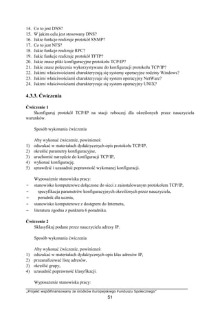 „Projekt współfinansowany ze środków Europejskiego Funduszu Społecznego”
51
14. Co to jest DNS?
15. W jakim celu jest stosowany DNS?
16. Jakie funkcje realizuje protokół SNMP?
17. Co to jest NFS?
18. Jakie funkcje realizuje RPC?
19. Jakie funkcje realizuje protokół TFTP?
20. Jakie znasz pliki konfiguracyjne protokołu TCP/IP?
21. Jakie znasz polecenia wykorzystywane do konfiguracji protokołu TCP/IP?
22. Jakimi właściwościami charakteryzują się systemy operacyjne rodziny Windows?
23. Jakimi właściwościami charakteryzuje się system operacyjny NetWare?
24. Jakimi właściwościami charakteryzuje się system operacyjny UNIX?
4.3.3. Ćwiczenia
Ćwiczenie 1
Skonfiguruj protokół TCP/IP na stacji roboczej dla określonych przez nauczyciela
warunków.
Sposób wykonania ćwiczenia
Aby wykonać ćwiczenie, powinieneś:
1) odszukać w materiałach dydaktycznych opis protokołu TCP/IP,
2) określić parametry konfiguracyjne,
3) uruchomić narzędzie do konfiguracji TCP/IP,
4) wykonać konfigurację,
5) sprawdzić i uzasadnić poprawność wykonanej konfiguracji.
Wyposażenie stanowiska pracy:
− stanowisko komputerowe dołączone do sieci z zainstalowanym protokołem TCP/IP,
− specyfikacja parametrów konfiguracyjnych określonych przez nauczyciela,
− poradnik dla ucznia,
− stanowisko komputerowe z dostępem do Internetu,
− literatura zgodna z punktem 6 poradnika.
Ćwiczenie 2
Sklasyfikuj podane przez nauczyciela adresy IP.
Sposób wykonania ćwiczenia
Aby wykonać ćwiczenie, powinieneś:
1) odszukać w materiałach dydaktycznych opis klas adresów IP,
2) przeanalizować listę adresów,
3) określić grupy,
4) uzasadnić poprawność klasyfikacji.
Wyposażenie stanowiska pracy:
 