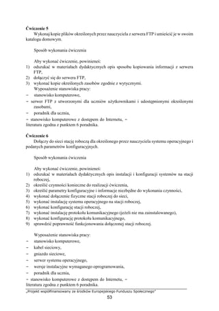 „Projekt współfinansowany ze środków Europejskiego Funduszu Społecznego”
53
Ćwiczenie 5
Wykonaj kopie plików określonych przez nauczyciela z serwera FTP i umieścić je w swoim
katalogu domowym.
Sposób wykonania ćwiczenia
Aby wykonać ćwiczenie, powinieneś:
1) odszukać w materiałach dydaktycznych opis sposobu kopiowania informacji z serwera
FTP,
2) dołączyć się do serwera FTP,
3) wykonać kopie określonych zasobów zgodnie z wytycznymi.
Wyposażenie stanowiska pracy:
− stanowisko komputerowe,
− serwer FTP z utworzonymi dla uczniów użytkownikami i udostępnionymi określonymi
zasobami,
− poradnik dla ucznia,
− stanowisko komputerowe z dostępem do Internetu, −
literatura zgodna z punktem 6 poradnika.
Ćwiczenie 6
Dołączy do sieci stację roboczą dla określonego przez nauczyciela systemu operacyjnego i
podanych parametrów konfiguracyjnych.
Sposób wykonania ćwiczenia
Aby wykonać ćwiczenie, powinieneś:
1) odszukać w materiałach dydaktycznych opis instalacji i konfiguracji systemów na stacji
roboczej,
2) określić czynności konieczne do realizacji ćwiczenia,
3) określić parametry konfiguracyjne i informacje niezbędne do wykonania czynności,
4) wykonać dołączenie fizyczne stacji roboczej do sieci,
5) wykonać instalację systemu operacyjnego na stacji roboczej,
6) wykonać konfigurację stacji roboczej,
7) wykonać instalację protokołu komunikacyjnego (jeżeli nie ma zainstalowanego),
8) wykonać konfigurację protokołu komunikacyjnego,
9) sprawdzić poprawność funkcjonowania dołączonej stacji roboczej.
Wyposażenie stanowiska pracy:
− stanowisko komputerowe,
− kabel sieciowy,
− gniazdo sieciowe,
− serwer systemu operacyjnego,
− wersje instalacyjne wymaganego oprogramowania,
− poradnik dla ucznia,
− stanowisko komputerowe z dostępem do Internetu, −
literatura zgodna z punktem 6 poradnika.
 
