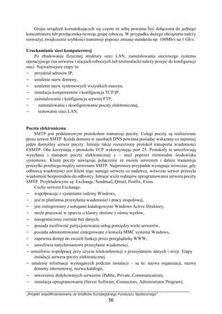 „Projekt współfinansowany ze środków Europejskiego Funduszu Społecznego”
56
Grupa urządzeń komunikujących się często ze sobą powinna być dołączona do jednego
koncentratora lub przełącznika tworząc grupę roboczą. W przypadku dużego obciążenia należy
rozważyć zwiększenie szybkości transmisji poprzez zmianę standardu np. 100Mb/s na 1 Gb/s.
Uruchamianie sieci komputerowej
Po zbudowaniu fizycznej struktury sieci LAN, zainstalowaniu sieciowego systemu
operacyjnego (na serwerze i stacjach roboczych lub terminalach) należy przejść do konfiguracji
sieci. Najważniejsze etapy to:
− przydział adresów IP,
− ustalenie nazw domeny,
− ustalenie nazw systemowych wszystkich maszyn,
− instalacja komponentów i konfiguracja TCP/IP,
− zainstalowanie i konfiguracja serwera FTP,
− zainstalowanie i skonfigurowanie poczty elektronicznej,
− testowanie sieci LAN.
Poczta elektroniczna
SMTP jest podstawowym protokołem transmisji poczty. Usługi poczty są realizowane
przez serwer SMTP. Każda domena w zasobach DNS powinna posiadać wskazany co najmniej
jeden domyślny serwer poczty. Istnieje także rozszerzony protokół transportu wiadomości
ESMTP. Oba korzystają z protokołu TCP wykorzystując port 25. Protokoły te umożliwiają
wysyłanie i transport poczty elektronicznej e – mail poprzez różnorodne środowiska
systemowe. Klient poczty nawiązuje połączenie ze swoim serwerem i dalsza transmisja
przesyłki przebiega między serwerami SMTP. Najprostszy przypadek występuje wówczas, gdy
odbiorcą wiadomości jest klient tego samego serwera co nadawca, wówczas serwer przesyła
wiadomość bezpośrednio do odbiorcy. Istnieje wiele rodzajów oprogramowania serwera poczty
SMTP. Przykładowymi są: Exchange, Sendmail, Qmail, Postfix, Exim.
Cechy serwera Exchange:
− współpracuje z systemami rodziny Windows,
− jest to platforma przesyłania wiadomości i pracy zespołowej,
− jest zintegrowany z usługami katalogowymi Windows Active Direktory,
− może pracować w oparciu o klastry złożone z ośmiu węzłów,
− nieograniczony rozmiar baz danych,
− posiada możliwość partycjonowania usług pomiędzy wiele serwerów,
− posiada administrowanie zintegrowane z konsolą MMC systemu Windows,
− zapewnia dostęp do swoich funkcji przez przeglądarkę WWW,
− umożliwia natychmiastowe przesyłanie wiadomości,
− umożliwia współpracę przy użyciu telekonferencji z przesyłaniem danych i wizji. Etapy
instalacji serwera poczty elektronicznej:
− ustalenie informacji wymaganych podczas instalacji – są to: nazwa organizacji, nazwa
domeny internetowej, nazwa katalogu,
− utworzenie dedykowanych serwerów (Public, Private, Communication),
− instalacja oprogramowania (Server Software, Connectors, Administrator Program),
 