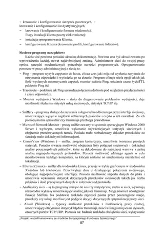 „Projekt współfinansowany ze środków Europejskiego Funduszu Społecznego”
57
− kreowanie i konfigurowanie skrzynek pocztowych, −
kreowanie i konfigurowanie list dystrybucyjnych,
− kreowanie i konfigurowanie formatu wiadomości.
Etapy instalacji klienta poczty elektronicznej:
− instalacja oprogramowania Klienta,
− konfigurowanie Klienta (kreowanie profili, konfigurowanie folderów).
Sieciowe programy narzędziowe
Każda sieć powinna posiadać aktualną dokumentację. Powinna ona być aktualizowana po
wprowadzeniu każdej, nawet najdrobniejszej zmiany. Administrator sieci do swojej pracy
oprócz narzędzi mechanicznych potrzebuje narzędzi programowych. Oprogramowanie
pomocne w pracy administracyjnej z siecią to:
− Ping – program wysyła zapytanie do hosta, zlicza czas jaki mija od wysłania zapytania do
otrzymania odpowiedzi i wyświetla go na ekranie. Program oferuje wiele opcji takich jak
ilość wysłanych automatycznie zapytań, rozmiar pakietu Ping, ustalanie czasu życiaTTL
pakietów Ping itd.
− Traceroute – podobnie jak Ping sprawdza połączenia do hosta pod względem przyłączalności
i czasu odpowiedzi,
− Monitor wydajności Windows – służy do diagnozowania problemów wydajności, daje
możliwość śledzenia statystyk usług sieciowych, statystyk TCP/IP itp.
− Sniffery – programy służące do zrzucania całego ruchu odbieranego przez interfejs sieciowy,
umożliwiające wgląd w nagłówki odbieranych pakietów i często w ich zawartość. Za ich
pomocą można sprawdzić czy transmisja przebiega prawidłowo.
− Microsoft Network Monitor – prosty sniffer zawarty w systemie operacyjnym Windows 2000
Server i wyższym, umożliwia wykonanie najważniejszych statystyk sieciowych i
obejrzenie przechwyconych ramek. Posiada mało rozbudowany dekoder protokołów co
skutkuje mało dokładnymi informacjami.
− CommView (Windows ) – sniffer, program komercyjny, umożliwia tworzenie prostych
statystyk. Ponadto stwarza możliwość obejrzenia listy połączeń sieciowych i dokładnej
analizy poszczególnych pakietów, które są dekodowane do najniższej warstwy z pełną
analizą najpopularniejszych protokołów. Posiada możliwość zdalnego agenta w celu
monitorowania każdego komputera, na którym zostanie on uruchomiony niezależnie od
lokalizacji.
− Ethereal (Linux) – sniffer dla środowiska Linux, pracuje w trybie graficznym w środowisku
Xwindow lub tekstowym. Przechwytuje dane z działającego połączenia sieciowego,
obsługuje najpopularniejsze interfejsy. Posiada możliwość importu danych do pliku i
umożliwia wykonanie statystyk dotyczących protokołów sieciowych takich jak liczba
pakietów i ilość przesyłanych danych w zależności od protokołu.
− Analizatory sieci – są to programy służące do analizy statystycznej ruchu w sieci, wykonują
różnorodne wykresy umożliwiające analizę jakości transmisji. Mogą również udostępniać
funkcje Sniffera. Na podstawie rozkładu zajętości pasma przez poszczególne stacje,
protokoły czy usługi możliwe jest podjęcie decyzji dotyczących optymalizacji pracy sieci.
− Anasil (Windows) – typowy analizator protokołów z możliwością pracy zdalnej,
umożliwiający otrzymanie statystyk błędów transmisji, ilości wolnego miejsca na dyskach,
otwartych portów TCP/UDP. Pozwala na: badanie rozkładu obciążenia sieci, wykrywanie
 