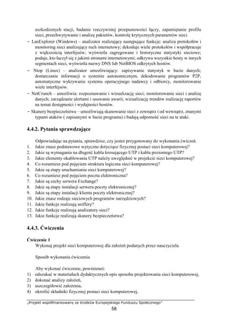 „Projekt współfinansowany ze środków Europejskiego Funduszu Społecznego”
58
uszkodzonych stacji, badanie rzeczywistej przepustowości łączy, zapamiętanie profilu
sieci, przechwytywanie i analizę pakietów, kontrolę krytycznych parametrów sieci.
− LanExplorer (Windows) – analizator realizujący następujące funkcje: analiza protokołów i
monitoring sieci analizujący ruch internetowy; dekoduje wiele protokołów i współpracuje
z większością interfejsów; wyświetla zagregowane i historyczne statystyki sieciowe;
podaje, kto łaczył się z jakimi stronami internetowymi; odkrywa wszystkie hosty w innych
segmentach sieci, wyświetla nazwy DNS lub NetBIOS odkrytych hostów.
− Ntop (Linux) – analizator umożliwiający: zapisywanie statystyk w bazie danych;
dostarczanie informacji o systemie autonomicznym, dekodowanie programów P2P,
automatyczne wykrywanie systemu operacyjnego nadawcy i odbiorcy, monitorowanie
wiele interfejsów.
− NetCrunch – umożliwia: rozpoznawanie i wizualizację sieci; monitorowanie sieci i analizę
danych; zarządzanie alertami i usuwanie awarii; wizualizację trendów realizację raportów
na temat dostępności i wydajności hostów.
− Skanery bezpieczeństwa – umożliwiają skanowanie sieci z zewnątrz i od wewnątrz, znanymi
typami ataków ( zapisanymi w bazie programu) i badają odporność sieci na te ataki.
4.4.2. Pytania sprawdzające
Odpowiadając na pytania, sprawdzisz, czy jesteś przygotowany do wykonania ćwiczeń.
1. Jakie znasz podstawowe wytyczne dotyczące fizycznej postaci sieci komputerowej?
2. Jakie są wymagania na długość kabla krosującego UTP i kabla poziomego UTP?
3. Jakie elementy okablowania UTP należy uwzględnić w projekcie sieci komputerowej?
4. Co rozumiesz pod pojęciem struktura logiczna sieci komputerowej?
5. Jakie są etapy uruchamiania sieci komputerowej?
6. Co rozumiesz pod pojęciem poczta elektroniczna?
7. Jakie są cechy serwera Exchange?
8. Jakie są etapy instalacji serwera poczty elektronicznej?
9. Jakie są etapy instalacji klienta poczty elektronicznej?
10. Jakie znasz rodzaje sieciowych programów narzędziowych?
11. Jakie funkcje realizują sniffery?
12. Jakie funkcje realizują analizatory sieci?
13. Jakie funkcje realizują skanery bezpieczeństwa?
4.4.3. Ćwiczenia
Ćwiczenie 1
Wykonaj projekt sieci komputerowej dla założeń podanych przez nauczyciela.
Sposób wykonania ćwiczenia
Aby wykonać ćwiczenie, powinieneś:
1) odszukać w materiałach dydaktycznych opis sposobu projektowania sieci komputerowej,
2) dokonać analizy założeń,
3) uszczegółowić założenia,
4) określić składniki fizycznej postaci sieci komputerowej,
 