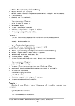 „Projekt współfinansowany ze środków Europejskiego Funduszu Społecznego”
59
5) określić strukturę logiczną sieci komputerowej,
6) określić składniki sieci zasilającej,
7) określić rozmieszczenie poszczególnych elementów sieci w budynku (lub budynkach),
8) wykonać projekt,
9) uzasadnić przyjęte rozwiązanie.
Wyposażenie stanowiska pracy:
− papier formatu A4, flamastry,
− poradnik dla ucznia,
− katalogi komponentów sieci LAN,
− stanowisko komputerowe z dostępem do Internetu,
− literatura zgodna z punktem 6 poradnika.
Ćwiczenie 2
Uruchom sieć komputerową według projektu dostarczonego przez nauczyciela.
Sposób wykonania ćwiczenia
Aby wykonać ćwiczenie, powinieneś:
1) odszukać opis zasad uruchamiania sieci komputerowej, 2)
przeanalizować projekt sieci komputerowej.
3) określić czynności do wykonania przy uruchomieniu sieci komputerowej,
4) określić kolejność realizacji poszczególnych czynności,
5) skompletować wymagane komponenty sieci,
6) wykonać ustalone czynności,
7) sprawdzić poprawności funkcjonowania wykonanej sieci komputerowej.
Wyposażenie stanowiska pracy:
− papier formatu A4, flamastry,
− komputery i komponenty sieci zgodne ze specyfikacją w projekcie,
− okablowanie strukturalne z elementem aktywnym określonym w projekcie,
− niezbędne oprogramowanie,
− dokumentacja oprogramowania,
− poradnik dla ucznia,
− stanowisko komputerowe z dostępem do Internetu,
− literatura zgodna z punktem 6 poradnika.
Ćwiczenie 3
Skonfiguruj konta klientów poczty elektronicznej dla warunków podanych przez
nauczyciela.
Sposób wykonania ćwiczenia
Aby wykonać ćwiczenie, powinieneś:
 