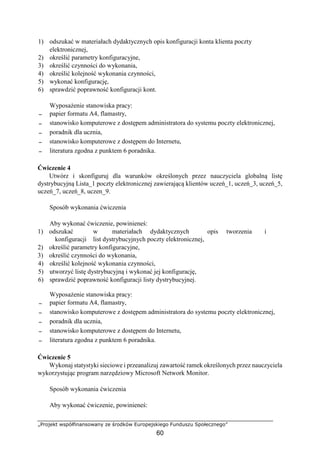 „Projekt współfinansowany ze środków Europejskiego Funduszu Społecznego”
60
1) odszukać w materiałach dydaktycznych opis konfiguracji konta klienta poczty
elektronicznej,
2) określić parametry konfiguracyjne,
3) określić czynności do wykonania,
4) określić kolejność wykonania czynności,
5) wykonać konfigurację,
6) sprawdzić poprawność konfiguracji kont.
Wyposażenie stanowiska pracy:
− papier formatu A4, flamastry,
− stanowisko komputerowe z dostępem administratora do systemu poczty elektronicznej,
− poradnik dla ucznia,
− stanowisko komputerowe z dostępem do Internetu,
− literatura zgodna z punktem 6 poradnika.
Ćwiczenie 4
Utwórz i skonfiguruj dla warunków określonych przez nauczyciela globalną listę
dystrybucyjną Lista_1 poczty elektronicznej zawierającą klientów uczeń_1, uczeń_3, uczeń_5,
uczeń_7, uczeń_8, uczen_9.
Sposób wykonania ćwiczenia
Aby wykonać ćwiczenie, powinieneś:
1) odszukać w materiałach dydaktycznych opis tworzenia i
konfiguracji list dystrybucyjnych poczty elektronicznej,
2) określić parametry konfiguracyjne,
3) określić czynności do wykonania,
4) określić kolejność wykonania czynności,
5) utworzyć listę dystrybucyjną i wykonać jej konfigurację,
6) sprawdzić poprawność konfiguracji listy dystrybucyjnej.
Wyposażenie stanowiska pracy:
− papier formatu A4, flamastry,
− stanowisko komputerowe z dostępem administratora do systemu poczty elektronicznej,
− poradnik dla ucznia,
− stanowisko komputerowe z dostępem do Internetu,
− literatura zgodna z punktem 6 poradnika.
Ćwiczenie 5
Wykonaj statystyki sieciowe i przeanalizuj zawartość ramek określonych przez nauczyciela
wykorzystując program narzędziowy Microsoft Network Monitor.
Sposób wykonania ćwiczenia
Aby wykonać ćwiczenie, powinieneś:
 