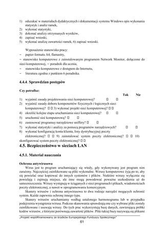 „Projekt współfinansowany ze środków Europejskiego Funduszu Społecznego”
61
1) odszukać w materiałach dydaktycznych i dokumentacji systemu Windows opis wykonania
statystyk i analiz ramek,
2) wykonać statystyki,
3) dokonać analizy otrzymanych wyników,
4) zapisać wnioski,
5) wykonać analizę zawartości ramek, 6) zapisać wnioski.
Wyposażenie stanowiska pracy:
− papier formatu A4, flamastry,
− stanowisko komputerowe z zainstalowanym programem Network Monitor, dołączone do
sieci komputerowej, − poradnik dla ucznia,
− stanowisko komputerowe z dostępem do Internetu,
− literatura zgodna z punktem 6 poradnika.
4.4.4. Sprawdzian postępów
Czy potrafisz:
Tak Nie
1) wyjaśnić zasady projektowania sieci komputerowej?
2) wyjaśnić zasady doboru komponentów fizycznych i logicznych sieci
komputerowej? 3) wykonać projekt sieci komputerowej?
4) określić kolejne etapu uruchamiania sieci komputerowej?
5) uruchomić sieć komputerową?
6) zastosować programuy narzędziowe sniffery?
7) wykonać statystyki i analizy za pomocą programów narzędziowych?
8) wykonać konfigurację konta klienta, listy dystrybucyjnej poczty
elektronicznej? 9) zainstalować system poczty elektronicznej? 10)
skonfigurować system poczty elektronicznej?
4.5. Bezpieczeństwo w sieciach LAN
4.5.1. Materiał nauczania
Ochrona antywirusowa
Wirus jest to program uruchamiający się wtedy, gdy wykonywany jest program nim
zarażony. Najczęściej zainfekowane są pliki wykonalne. Wirusy komputerowe żyją po to, aby
się powielać oraz kopiować do innych systemów i plików. Niektóre wirusy wyłącznie się
powielają i zajmują miejsce, ale inne mogą powodować poważne uszkodzenia aż do
samozniszczenia. Wirusy występują w ściąganych z sieci programach i plikach, wiadomościach
poczty elektronicznej, a nawet w oprogramowaniu komercyjnym.
Skanery wirusów i ochrona antywirusowa to dwa rodzaje narzędzi mogących ochronić
system. Każde zapewnia ochronę innego typu.
Skanery wirusów uruchamiamy według ustalonego harmonogramu lub w przypadku
podejrzenia wystąpienia wirusa. Podczas skanowania sprawdzają one czy wybrane pliki zostały
zainfekowane i usuwają wirusy. Do tych prac wykorzystują bazę danych, zawierającą próbki
kodów wirusów, z którymi porównują zawartość plików. Pliki takiej bazy nazywają się plikami
 
