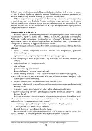 „Projekt współfinansowany ze środków Europejskiego Funduszu Społecznego”
62
definicji wirusów. Jeśli skaner odnalazł fragment kodu odpowiadający kodowi z bazy to znaczy,
że wykrył wirusa. Większość skanerów posiada funkcjonalność usuwania odnalezionych
wirusów. Pliki definicji wirusów powinny być regularnie aktualizowane.
Ochrona antywirusowa jest programem uruchamianym podczas startu systemu i pozostaje
w pamięci przez cały czas działania. Program monitoruje procesy próbując wykryć wirusa.
Ochrona antywirusowa polega na tym, że programy są badane przed ich wykonaniem aby nie
dopuścić do powielania lub uruchomienia wirusa. Wykryte wirusy są usuwane a program może
kontynuować normalne działanie.
Bezpieczeństwo w sieciach LAN
Podstawą formalną systemu bezpieczeństwa w każdej firmie jest dokument zwany Polityką
bezpieczeństwa, zgodny z normą PN – ISO/IEC 17799:2003 „Technika informatyczna.
Praktyczne zasady zarządzania bezpieczeństwem informacji”. Dokument specyfikuje
wymagany do zapewnienie odpowiedniego poziomu bezpieczeństwa sprzęt, oprogramowanie,
zasoby ludzkie, procedury na wypadek awarii czy włamania.
Ważnym etapem jest określenie zasobów firmy, które muszą podlegać ochronie. Zasobami
takimi są:
− sprzęt – serwery, urządzenia sieciowe, fizyczna sieć komputerowa, połączenia
telekomunikacyjne,
− oprogramowanie – programy używane w firmie, systemy operacyjne,
− dane – bazy danych, kopie bezpieczeństwa, logi systemowe oraz wszelkie transmisje tych
danych,
− dokumentacja sprzętu i oprogramowania,
− sieć zasilająca,
− pomieszczenia (np. serwerownie).
Zdarzenia fizyczne i sposoby ich zabezpieczeń:
− awaria instalacji zasilającej – UPS – y dublowanie instalacji i układów zasilających,
− pożar – aktywny system przeciwpożarowy, ochrona kopii bezpieczeństwa w specjalnej szafie
odpornej na wysokie temperatury,
− zalanie – umieszczenie kopii bezpieczeństwa w innej lokalizacji,
− przegrzanie – zdublowanie systemu klimatyzacji, zapewnienie awaryjnego zasilania również
klimatyzatorom,
− włamanie – system antywłamaniowy, odpowiednie zabezpieczenie fizyczne,
− nieuprawniony dostęp fizyczny – przestrzeganie procedur dostępu do serwerowni i szafy z
kopiami danych.
Istotnym problemem zabezpieczeń przed nieuprawnionym dostępem jest ochrona stacji
roboczych a zwłaszcza komputerów administratorów. W tym celu stosuje się: −
uwierzytelnienie – proces potwierdzenia tożsamości,
− autoryzację – potwierdzanie uprawnień do wykonywania danych czynności,
− autentyczność – potwierdzenie pochodzenia,
− kontrolę dostępów – na podstawie loginów i haseł.
Przy planowaniu bezpieczeństwa należy pamiętać, iż 80% ataków pochodzi z wnętrza sieci
czy też z Internetu. W celu zabezpieczenia przed tymi zdarzeniami stosuje się:
 