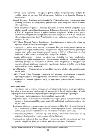 „Projekt współfinansowany ze środków Europejskiego Funduszu Społecznego”
63
− firewall (ściana ogniowa) – zabezpiecza przed próbami nieuprawnionego dostępu do
zasobów, które nie powinny być udostępnione. Dzielimy je na firewalle filtrujące i
połączeniowe,
− firewall filtrujący – działają na poziomie pakietów IP i kontrolują przepływ analizując adres
źródłowy, docelowy, pot i typ pakietu, przepuszczają tylko datagramy zakwalifikowane
jako bezpieczne,
− serwer połączeniowy (proxy) – realizują połączenia sieciowe zamiast komputera sieci
lokalnej, umożliwiają niebezpośredni dostęp do Internetu. Stosuje się je głównie dla usług
WWW. W przypadku dostępu z wykorzystaniem przeglądarki WWW serwer proxy
uruchamia własnego klienta i wysyła zapytanie, które otrzymał od WWW. Po otrzymaniu
odpowiedzi dostarcza nam dane. Wszelkie ataki są więc atakami na serwer Proxy a nie na
komputer sieciowy,
− NAT (Basic Network Address Translation) – translacja adresów sieciowych, polega na
wymianie adresu źródłowego na inny przez router,
− kryptografia – istnieją dwie metody: szyfrowanie kluczem symetrycznym polega na
zaszyfrowaniu danych przez nadawcę i odszyfrowaniu danych przez odbiorcę tym samym
kluczem oraz szyfrowanie kluczem asymetrycznym, w którym wykorzystuje się dwa
powiązane ze sobą klucze – jeden szyfrujący, drugi odszyfrowujący,
− podpis elektroniczny – polega na utworzeniu abstraktu wysyłanej wiadomości,
zaszyfrowaniu go kluczem prywatnym i dołączeniem do wiadomości, odbiorca rozdziela
otrzymaną przesyłkę na wiadomość i abstrakt, który odszyfrowuje a następnie sam
wyznacza abstrakt odebranej wiadomości i porównuje. Zgodne abstrakty potwierdzają
poprawność otrzymanej wiadomości,
− certyfikat cyfrowy – blok danych zawierający klucz publiczny użytkownika oraz informacje
o właścicielu,
− VPN (Virtual Private Network) – prywatna sieć wirtualna, umożliwiająca przesyłanie
prywatnych danych za pomocą publicznej infrastruktury telekomunikacyjnej,
− IDS (Intrusion Detection System) – służy do wykrywania prób włamań do chronionych
zasobów.
Backup systemu
Nawet mały błąd w systemie operacyjnym potrafi zawiesić system a nawet go uszkodzić.
Powoduje to utratę danych konfiguracyjnych systemu jak i danych użytkowników. W celu
zapobiegania zjawisku utraty danych stosuje się strategię tworzenia kopii zapasowych.
Rozróżniamy następujące sposoby tworzenia kopii zapasowych:
− kopiowanie pełne – w trakcie wykonania składowane są wszystkie zaznaczone dane, a dla
każdego ze skopiowanych plików ustawiany jest bit archiwizacji w celu oznaczenia, że plik
ten jest kopią,
− kopiowanie różnicowe – tworzone są wyłącznie kopie tych plików, których bity archiwizacji
nie są ustawione (czyli które uległy zmianom od czasu przeprowadzenia ostatniej pewnej
archiwizacji). Składowanie różnicowe nie zmienia ustawienia bitu archiwizacji.
− kopiowanie przyrostowe – tworzone są kopie plików, których bity archiwizacji nie są
ustawione. Składowanie przyrostowe ustawia bit archiwizacji,
− kopiowanie na podstawie daty modyfikacji – kopiowane są pliki na podstawie daty ich
ostatniej modyfikacji, która jest określana podczas wykonywania składowania.
 