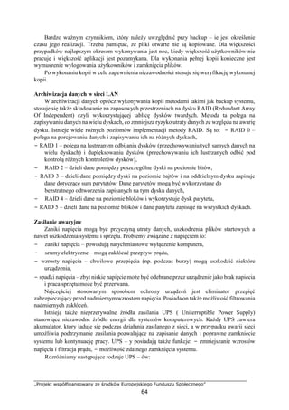 „Projekt współfinansowany ze środków Europejskiego Funduszu Społecznego”
64
Bardzo ważnym czynnikiem, który należy uwzględnić przy backup – ie jest określenie
czasu jego realizacji. Trzeba pamiętać, ze pliki otwarte nie są kopiowane. Dla większości
przypadków najlepszym okresem wykonywania jest noc, kiedy większość użytkowników nie
pracuje i większość aplikacji jest pozamykana. Dla wykonania pełnej kopii konieczne jest
wymuszenie wylogowania użytkowników i zamknięcia plików.
Po wykonaniu kopii w celu zapewnienia niezawodności stosuje się weryfikację wykonanej
kopii.
Archiwizacja danych w sieci LAN
W archiwizacji danych oprócz wykonywania kopii metodami takimi jak backup systemu,
stosuje się także składowanie na zapasowych przestrzeniach na dysku RAID (Redundant Array
Of Independent) czyli wykorzystującej tablicę dysków twardych. Metoda ta polega na
zapisywaniu danych na wielu dyskach, co zmniejsza ryzyko utraty danych ze względu na awarię
dysku. Istnieje wiele różnych poziomów implementacji metody RAID. Są to: − RAID 0 –
polega na porcjowaniu danych i zapisywaniu ich na różnych dyskach,
− RAID 1 – polega na lustrzanym odbijaniu dysków (przechowywaniu tych samych danych na
wielu dyskach) i dupleksowaniu dysków (przechowywaniu ich lustrzanych odbić pod
kontrolą różnych kontrolerów dysków),
− RAID 2 – dzieli dane pomiędzy poszczególne dyski na poziomie bitów,
− RAID 3 – dzieli dane pomiędzy dyski na poziomie bajtów i na oddzielnym dysku zapisuje
dane dotyczące sum parytetów. Dane parytetów mogą być wykorzystane do
bezstratnego odtworzenia zapisanych na tym dysku danych,
− RAID 4 – dzieli dane na poziomie bloków i wykorzystuje dysk parytetu,
− RAID 5 – dzieli dane na poziomie bloków i dane parytetu zapisuje na wszystkich dyskach.
Zasilanie awaryjne
Zaniki napięcia mogą być przyczyną utraty danych, uszkodzenia plików startowych a
nawet uszkodzenia systemu i sprzętu. Problemy związane z napięciem to:
− zaniki napięcia – powodują natychmiastowe wyłączenie komputera,
− szumy elektryczne – mogą zakłócać przepływ prądu,
− wzrosty napięcia – chwilowe przepięcia (np. podczas burzy) mogą uszkodzić niektóre
urządzenia,
− spadki napięcia – zbyt niskie napięcie może być odebrane przez urządzenie jako brak napięcia
i praca sprzętu może być przerwana.
Najczęściej stosowanym sposobem ochrony urządzeń jest eliminator przepięć
zabezpieczający przed nadmiernym wzrostem napięcia. Posiada on także możliwość filtrowania
nadmiernych zakłóceń.
Istnieją także nieprzerywalne źródła zasilania UPS ( Uniterruptible Power Supply)
stanowiące niezawodne źródło energii dla systemów komputerowych. Każdy UPS zawiera
akumulator, który ładuje się podczas działania zasilanego z sieci, a w przypadku awarii sieci
umożliwia podtrzymanie zasilania pozwalające na zapisanie danych i poprawne zamknięcie
systemu lub kontynuację pracy. UPS – y posiadają także funkcje: − zmniejszanie wzrostów
napięcia i filtracja prądu, − możliwość zdalnego zamknięcia systemu.
Rozróżniamy następujące rodzaje UPS – ów:
 
