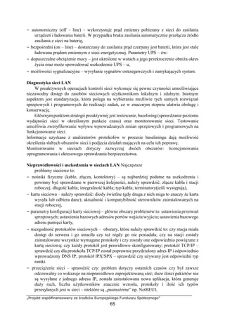 „Projekt współfinansowany ze środków Europejskiego Funduszu Społecznego”
65
− autonomiczny (off – line) – wykorzystuje prąd zmienny pobierany z sieci do zasilania
urządzeń i ładowania baterii. W przypadku braku zasilania automatycznie przełącza źródło
zasilania z sieci na baterię,
− bezpośredni (on – line) – dostarczany do zasilania prąd czerpany jest baterii, która jest stale
ładowana prądem zmiennym z sieci energetycznej. Parametry UPS – ów:
− dopuszczalne obciążenie mocy – jest określone w watach a jego przekroczenie obniża okres
życia oraz może spowodować uszkodzenie UPS – u,
− możliwości sygnalizacyjne – wysyłanie sygnałów ostrzegawczych i zamykających system.
Diagnostyka sieci LAN
W proaktywnych operacjach kontroli sieci wykonuje się pewne czynności umożliwiające
niezawodny dostęp do zasobów sieciowych użytkownikom lokalnym i zdalnym. Istotnym
aspektem jest standaryzacja, która polega na wybieraniu możliwie tych samych rozwiązań
sprzętowych i programowych do realizacji zadań, co w znacznym stopniu ułatwia obsługę i
konserwację.
Głównym punktem strategii proaktywnej jest testowanie, baselining (sprawdzanie poziomu
wydajności sieci w określonym punkcie czasu) oraz monitorowanie sieci. Testowanie
umożliwia zweryfikowanie wpływu wprowadzanych zmian sprzętowych i programowych na
funkcjonowanie sieci.
Informacje uzyskane z analizatorów protokołów w procesie baseliningu dają możliwość
określenia słabych obszarów sieci i podjęcia działań mających na celu ich poprawę.
Monitorowanie w sieciach dotyczy zazwyczaj dwóch obszarów: licencjonowania
oprogramowania i okresowego sprawdzania bezpieczeństwa.
Nieprawidłowości i uszkodzenia w sieciach LAN Najczęstsze
problemy sieciowe to:
− nośniki fizyczne (kable, złącza, kontektory) – są najbardziej podatne na uszkodzenia i
powinny być sprawdzane w pierwszej kolejności, należy sprawdzić: złącze kabla i stacji
roboczej; długość kabla; integralność kabla; typ kabla; terminatory(jeśli występują),
− karta sieciowa – należy sprawdzić: diody świetlne (gdy druga z nich miga to znaczy że karta
wysyła lub odbiera dane); aktualność i kompatybilność sterowników zainstalowanych na
stacji roboczej,
− parametry konfiguracji karty sieciowej – główne obszary problemów to: ustawienia przerwań
sprzętowych; ustawienia bazowych adresów portów wejścia/wyjścia; ustawienia bazowego
adresu pamięci karty,
− niezgodność protokołów sieciowych – obszary, które należy sprawdzić to: czy stacja miała
dostęp do serwera i go utraciła czy też nigdy go nie posiadała; czy na stacji zostały
zainstalowane wszystkie wymagane protokoły i czy zostały one odpowiednio powiązane z
kartą sieciową; czy każdy protokół jest prawidłowo skonfigurowany; protokół TCP/IP –
sprawdzić czy dla protokołu TCP/IP został poprawnie przydzielony adres IP i odpowiednio
wprowadzony DNS IP; protokół IPX/SPX – sprawdzić czy używany jest odpowiedni typ
ramki.
− przeciążenie sieci – sprawdzić czy: problem dotyczy ostatnich czasów czy był zawsze
odczuwalny co wskazuje na nieprawidłowo zaprojektowaną sieć; duże ilości pakietów nie
są wysyłane z jednego adresu IP, została zainstalowana nowa aplikacja, która generuje
duży ruch, liczba użytkowników znacznie wzrosła, protokoły i ilość ich typów
przesyłanych jest w sieci – niektóre są „pasmożerne” np. NetBEUI,
 