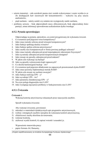 „Projekt współfinansowany ze środków Europejskiego Funduszu Społecznego”
66
− sztorm transmisji – cała szerokość pasma sieci została wykorzystana ( często wynika to ze
źle działających kart sieciowych lub koncentratorów) – wykrywa się przy użyciu
analizatorów,
− prąd zasilania – należy ustalić czy ostatnio nie występowały zaniki zasilania,
− problemy serwera – brak odpowiednich mocy obliczeniowych, brak odpowiedniej ilości
pamięci, utrata informacji spowodowana uszkodzeniem dysku twardego.
4.5.2. Pytania sprawdzające
Odpowiadając na pytania, sprawdzisz, czy jesteś przygotowany do wykonania ćwiczeń.
1. Co rozumiesz pod pojęciem wirus komputerowy?
2. Jakie znasz metody ochrony przed wirusami komputerowymi?
3. Jakie funkcje spełniają skanery wirusów?
4. Jakie funkcje spełnia ochrona antywirusowa?
5. Jakie zasoby sieci komputerowych w firmie powinny podlegać ochronie?
6. Jakie znasz metody zabezpieczeń przed niepożądanymi zdarzeniami fizycznymi?
7. Jakie są metody zabezpieczeń przed nieuprawnionym dostępem?
8. Jakie stosuje się sposoby zabezpieczeń przed atakami?
9. W jakim celu wykonuje się backup?
10. Jakie są sposoby wykonywania kopii zapasowych?
11. Co określa harmonogram backup – ów?
12. Co rozumiesz pod pojęciem składowanie na zapasowych przestrzeniach dysku RAID?
13. Jakie znasz poziomy implementacji metody RAID?
14. W jakim celu stosuje się zasilanie awaryjne?
15. Jakie funkcje realizują UPS – y?
16. Jakie są rodzaje UPS – ów?
17. Jakie parametry charakteryzują UPS – y?
18. Na czym polega diagnostyka sieci LAN?
19. Jakie występują najczęstsze problemy w funkcjonowaniu sieci LAN?
4.5.3. Ćwiczenia
Ćwiczenie 1
Wykonaj kontrolę antywirusową wskazanych przez nauczyciela zasobów.
Sposób wykonania ćwiczenia
Aby wykonać ćwiczenie, powinieneś:
1) odszukać w materiałach dydaktycznych opis programów antywirusowych,
2) wybrać z dostępnych zasobów narzędzie do wykonania kontroli antywirusowej,
3) zlokalizować zasoby określone do testowania,
4) wykonać kontrolę,
5) zachować wyniki kontroli, 6) zapisać wnioski i uzasadnić je.
Wyposażenie stanowiska pracy:
− papier formatu A4, flamastry,
 
