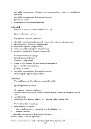 „Projekt współfinansowany ze środków Europejskiego Funduszu Społecznego”
67
− stanowisko komputerowe z zainstalowanymi programami antywirusowymi i zasobami do
testowania,
− stanowisko komputerowe z dostępem do Internetu,
− poradnik dla ucznia,
− literatura zgodna z punktem 6 poradnika.
Ćwiczenie 2
Zainstaluj ochronę antywirusową na stacji roboczej.
Sposób wykonania ćwiczenia
Aby wykonać ćwiczenie, powinieneś:
1) odszukać w materiałach dydaktycznych opis sposobów ochrony antywirusowej,
2) określić programy do ochrony antywirusowej,
3) zainstalować wybrane oprogramowanie,
4) sprawdzić skuteczność ochrony antywirusowej,
5) uzasadnić poprawność wyboru oprogramowania.
Wyposażenie stanowiska pracy:
− papier formatu A4, flamastry,
− stanowisko komputerowe,
− zestaw wersji instalacyjnych programów antywirusowych,
− dyski z zainfekowanymi plikami,
− poradnik dla ucznia,
− stanowisko komputerowe z dostępem do Internetu,
− literatura zgodna z punktem 6 poradnika.
Ćwiczenie 3
Wykonaj backup określonych przez nauczyciela zasobów.
Sposób wykonania ćwiczenia
Aby wykonać ćwiczenie, powinieneś:
1) odszukać w materiałach dydaktycznych materiał opisujący metody wykonywania backup
– ów,
2) określić nośnik,
3) określić metodę wykonania backup – u, 4) wykonać backup i opisać kopię.
Wyposażenie stanowiska pracy:
− papier formatu A4, flamastry,
− stanowisko komputerowe z dostępem do systemu backup – u,
− poradnik dla ucznia,
− stanowisko komputerowe z dostępem do Internetu, −
literatura zgodna z punktem 6 poradnika.
 