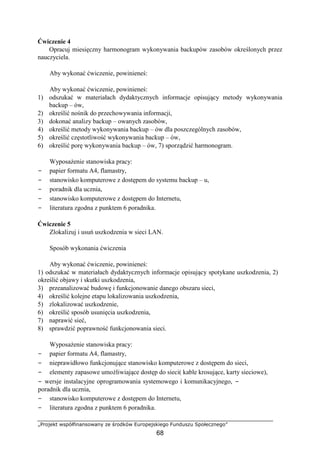 „Projekt współfinansowany ze środków Europejskiego Funduszu Społecznego”
68
Ćwiczenie 4
Opracuj miesięczny harmonogram wykonywania backupów zasobów określonych przez
nauczyciela.
Aby wykonać ćwiczenie, powinieneś:
Aby wykonać ćwiczenie, powinieneś:
1) odszukać w materiałach dydaktycznych informacje opisujący metody wykonywania
backup – ów,
2) określić nośnik do przechowywania informacji,
3) dokonać analizy backup – owanych zasobów,
4) określić metody wykonywania backup – ów dla poszczególnych zasobów,
5) określić częstotliwość wykonywania backup – ów,
6) określić porę wykonywania backup – ów, 7) sporządzić harmonogram.
Wyposażenie stanowiska pracy:
− papier formatu A4, flamastry,
− stanowisko komputerowe z dostępem do systemu backup – u,
− poradnik dla ucznia,
− stanowisko komputerowe z dostępem do Internetu,
− literatura zgodna z punktem 6 poradnika.
Ćwiczenie 5
Zlokalizuj i usuń uszkodzenia w sieci LAN.
Sposób wykonania ćwiczenia
Aby wykonać ćwiczenie, powinieneś:
1) odszukać w materiałach dydaktycznych informacje opisujący spotykane uszkodzenia, 2)
określić objawy i skutki uszkodzenia,
3) przeanalizować budowę i funkcjonowanie danego obszaru sieci,
4) określić kolejne etapu lokalizowania uszkodzenia,
5) zlokalizować uszkodzenie,
6) określić sposób usunięcia uszkodzenia,
7) naprawić sieć,
8) sprawdzić poprawność funkcjonowania sieci.
Wyposażenie stanowiska pracy:
− papier formatu A4, flamastry,
− nieprawidłowo funkcjonujące stanowisko komputerowe z dostępem do sieci,
− elementy zapasowe umożliwiające dostęp do sieci( kable krosujące, karty sieciowe),
− wersje instalacyjne oprogramowania systemowego i komunikacyjnego, −
poradnik dla ucznia,
− stanowisko komputerowe z dostępem do Internetu,
− literatura zgodna z punktem 6 poradnika.
 