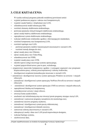 „Projekt współfinansowany ze środków Europejskiego Funduszu Społecznego”
6
3. CELE KSZTAŁCENIA
W wyniku realizacji programu jednostki modułowej powinieneś umieć:
− wyjaśnić podstawowe pojęcia z zakresu sieci komputerowych,
− wyjaśnić zasady budowy i eksploatacji sieci LAN,
− scharakteryzować model referencyjny OSI,
− rozróżnić elementy okablowania strukturalnego,
− porównać parametry różnych kategorii okablowania strukturalnego,
− opisać zasady budowy okablowania strukturalnego,
− zaprojektować system okablowania strukturalnego,
− wykonać okablowanie strukturalne zgodnie z obowiązującymi standardami,
− rozróżnić komponenty sieci komputerowej LAN,
− rozróżnić topologie sieci LAN,
− porównać parametry mediów transmisyjnych stosowanych w sieciach LAN,
− rozróżnić metody dostępu do sieci,
− opisać zasady pracy sieci Ethernet,
− opisać zasady pracy sieci Token Ring,
− scharakteryzować sieć FDDI,
− wyjaśnić zasady pracy sieci ATM,
− określić typowe usługi sieciowego systemu operacyjnego,
− wyjaśnić pojęcia klient/serwer, peer to peer, wielodostęp,
− zorganizować stanowisko komputerowe zgodnie z wymogami ergonomii oraz przepisami
bezpieczeństwa pracy, ochrony przeciwpożarowej i ochrony środowiska,
− skonfigurować urządzenia komunikacyjne stosowane w sieciach LAN,
− zainstalować i skonfigurować sieciowy system operacyjny Windows na serwerze i stacjach
roboczych,
− zainstalować i skonfigurować system operacyjny NetWare (Novell) na serwerze i stacjach
roboczych,
− zainstalować i skonfigurować system operacyjny UNIX na serwerze i stacjach roboczych,
− zaprojektować lokalną sieć komputerową,
− zestandaryzować serwery i stacje robocze,
− utworzyć konta użytkowników,
− uruchomić sieć teleinformatyczną oraz stworzyć proste programy sterujące siecią LAN,
− zainstalować i zastosować programy narzędziowe do monitoringu sieci,
− zainstalować sieciowe programy użytkowe,
− zainstalować i skonfigurować system poczty elektronicznej,
− zainstalować i skonfigurować drukarki sieciowe,
− zastosować ochronę antywirusową w sieciach LAN,
− zabezpieczyć zasoby i dane sieci LAN przed niepowołanym dostępem,
− wykonać backupy systemu,
− zarchiwizować dane,
 
