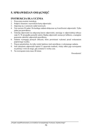 „Projekt współfinansowany ze środków Europejskiego Funduszu Społecznego”
70
5. SPRAWDZIAN OSIĄGNIĘĆ
INSTRUKCJA DLA UCZNIA
1. Przeczytaj uważnie instrukcję.
2. Podpisz imieniem i nazwiskiem kartę odpowiedzi.
3. Zapoznaj się z zestawem zadań testowych.
4. Test zawiera 20 zadań. Do każdego zadania dołączone są 4 możliwości odpowiedzi. Tylko
jedna jest prawidłowa.
5. Udzielaj odpowiedzi na załączonej karcie odpowiedzi, stawiając w odpowiedniej rubryce
znak X. W przypadku pomyłki należy błędną odpowiedź zaznaczyć kółkiem, a następnie
ponownie zakreślić odpowiedź prawidłową.
6. Zadania wymagają prostych obliczeń, które powinieneś wykonać przed wskazaniem
poprawnego wyniku.
7. Pracuj samodzielnie, bo tylko wtedy będziesz miał satysfakcję z wykonanego zadania.
8. Jeśli udzielenie odpowiedzi będzie Ci sprawiało trudność, wtedy odłóż jego rozwiązanie
na później i wróć do niego, gdy zostanie Ci wolny czas.
9. Na rozwiązanie testu masz 40 minut.
Powodzenia!
 