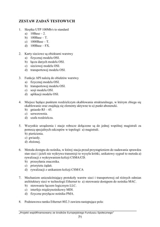„Projekt współfinansowany ze środków Europejskiego Funduszu Społecznego”
71
ZESTAW ZADAŃ TESTOWYCH
1. Skrętka UTP 100Mb/s to standard
a) 10Base – 2.
b) 100Base – T.
c) 1000Base – T.
d) 100Base – FX.
2. Karty sieciowe są obiektami warstwy
a) fizycznej modelu OSI.
b) łącza danych modelu OSI.
c) sieciowej modelu OSI.
d) transportowej modelu OSI.
3. Funkcje API należą do obiektów warstwy
a) fizycznej modelu OSI.
b) transportowej modelu OSI.
c) sesji modelu OSI.
d) aplikacji modelu OSI.
4. Miejsce będące punktem rozdzielczym okablowania strukturalnego, w którym zbiega się
okablowanie oraz znajdują się elementy aktywne to a) punkt abonencki.
b) gniazdo RJ – 45.
c) serwerownia.
d) szafa rozdzielcza.
5. Wszystkie urządzenia i stacje robocze dołączone są do jednej wspólnej magistrali za
pomocą specjalnych odczepów w topologii a) magistrali.
b) pierścienia.
c) gwiazdy.
d) złożonej.
6. Metoda dostępu do nośnika, w której stacja przed przystąpieniem do nadawania sprawdza
stan sieci i jeżeli nie wykrywa transmisji to wysyła krótki, unikatowy sygnał to metoda a)
rywalizacji z wykrywaniem kolizji CSMA/CD.
b) przesyłania znacznika.
c) priorytetu żądań.
d) rywalizacji z unikaniem kolizji CSM/CA
7. Mechanizm uniezależniający protokoły warstw sieci i transportowej od różnych odmian
architektury sieci w technologii Ethernet to a) sterowanie dostępem do nośnika MAC.
b) sterowanie łączem logicznym LLC.
c) interfejs międzynośnikowy MDI.
d) fizyczne przyłącze nośnika PMA.
8. Podstawowa ramka Ethernet 802.3 zawiera następujące pola:
 