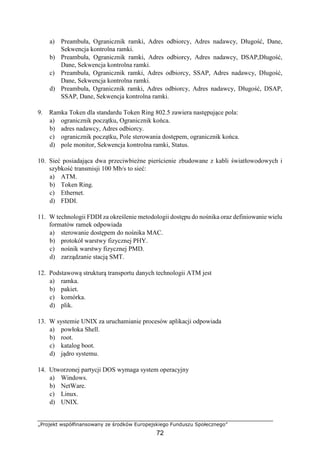„Projekt współfinansowany ze środków Europejskiego Funduszu Społecznego”
72
a) Preambuła, Ogranicznik ramki, Adres odbiorcy, Adres nadawcy, Długość, Dane,
Sekwencja kontrolna ramki.
b) Preambuła, Ogranicznik ramki, Adres odbiorcy, Adres nadawcy, DSAP,Długość,
Dane, Sekwencja kontrolna ramki.
c) Preambuła, Ogranicznik ramki, Adres odbiorcy, SSAP, Adres nadawcy, Długość,
Dane, Sekwencja kontrolna ramki.
d) Preambuła, Ogranicznik ramki, Adres odbiorcy, Adres nadawcy, Długość, DSAP,
SSAP, Dane, Sekwencja kontrolna ramki.
9. Ramka Token dla standardu Token Ring 802.5 zawiera następujące pola:
a) ogranicznik początku, Ogranicznik końca.
b) adres nadawcy, Adres odbiorcy.
c) ogranicznik początku, Pole sterowania dostępem, ogranicznik końca.
d) pole monitor, Sekwencja kontrolna ramki, Status.
10. Sieć posiadająca dwa przeciwbieżne pierścienie zbudowane z kabli światłowodowych i
szybkość transmisji 100 Mb/s to sieć:
a) ATM.
b) Token Ring.
c) Ethernet.
d) FDDI.
11. W technologii FDDI za określenie metodologii dostępu do nośnika oraz definiowanie wielu
formatów ramek odpowiada
a) sterowanie dostępem do nośnika MAC.
b) protokół warstwy fizycznej PHY.
c) nośnik warstwy fizycznej PMD.
d) zarządzanie stacją SMT.
12. Podstawową strukturą transportu danych technologii ATM jest
a) ramka.
b) pakiet.
c) komórka.
d) plik.
13. W systemie UNIX za uruchamianie procesów aplikacji odpowiada
a) powłoka Shell.
b) root.
c) katalog boot.
d) jądro systemu.
14. Utworzonej partycji DOS wymaga system operacyjny
a) Windows.
b) NetWare.
c) Linux.
d) UNIX.
 