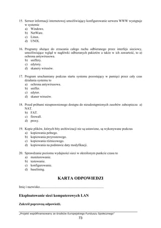 „Projekt współfinansowany ze środków Europejskiego Funduszu Społecznego”
73
15. Serwer informacji internetowej umożliwiający konfigurowanie serwera WWW występuje
w systemie
a) Windows.
b) NetWare.
c) Linux.
d) UNIX.
16. Programy służące do zrzucania całego ruchu odbieranego przez interfejs sieciowy,
umożliwiające wgląd w nagłówki odbieranych pakietów a także w ich zawartość, to a)
ochrona antywirusowa.
b) sniffery.
c) edytory.
d) skanery wirusów.
17. Program uruchamiany podczas startu systemu pozostający w pamięci przez cały czas
działania systemu to
a) ochrona antywirusowa.
b) sniffer.
c) edytor.
d) skaner wirusów.
18. Przed próbami nieuprawnionego dostępu do nieudostępnionych zasobów zabezpiecza a)
NAT.
b) FAT.
c) firewall.
d) proxy.
19. Kopie plików, których bity archiwizacji nie są ustawione, są wykonywane podczas
a) kopiowania pełnego.
b) kopiowania przyrostowego.
c) kopiowania różnicowego.
d) kopiowania na podstawie daty modyfikacji.
20. Sprawdzanie poziomu wydajności sieci w określonym punkcie czasu to
a) monitorowanie.
b) testowanie.
c) konfigurowanie.
d) baselining.
KARTA ODPOWIEDZI
Imię i nazwisko...............................................................................
Eksploatowanie sieci komputerowych LAN
Zakreśl poprawną odpowiedź.
 